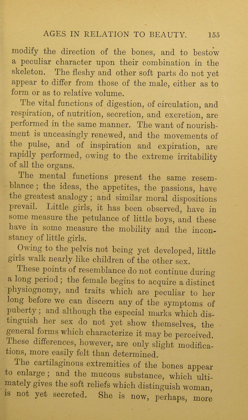 modify the direction of the hones, and to bestow a peculiar character upon their combination in the skeleton. The fleshy and other soft parts do not yet appear to differ from those of the male, either as to form or as to relative volume. The vital functions of digestion, of circulation, and respiration, of nutrition, secretion, and excretion, are performed in the same manner. The want of nourish- ment is unceasingly renewed, and the movements of the pulse, and of inspiration and expiration, are rapidly performed, owing to the extreme irritability of all the organs. The mental functions present the same resem- blance ; the ideas, the appetites, the passions, have the greatest analogy; and similar moral dispositions prevail. Little girls, it has been observed, have in some measure the petulance of little boys, and these have in some measure the mobility and the incon- stancy of little girls. ^ Owing to the pelvis not being yet developed, little gills walk nearly like children of the other sex. These points of resemblance do not continue during a long period; the female begins to acquire a distinct -physiognomy, and traits which are peculiar to her long before we can discern any of the symptoms of puberty ; and although the especial marks which dis- tinguish her sex do not yet show themselves, the general forms which characterize it may be perceived. These differences, however, are only slight modifica- tions, more easily felt than determined. The cartilaginous extremities of the bones appear to enlarge, and the mucous substance, which ulti- mately gives the soft reliefs which distinguish woman, is not yet secreted. She is now, perhaps, more