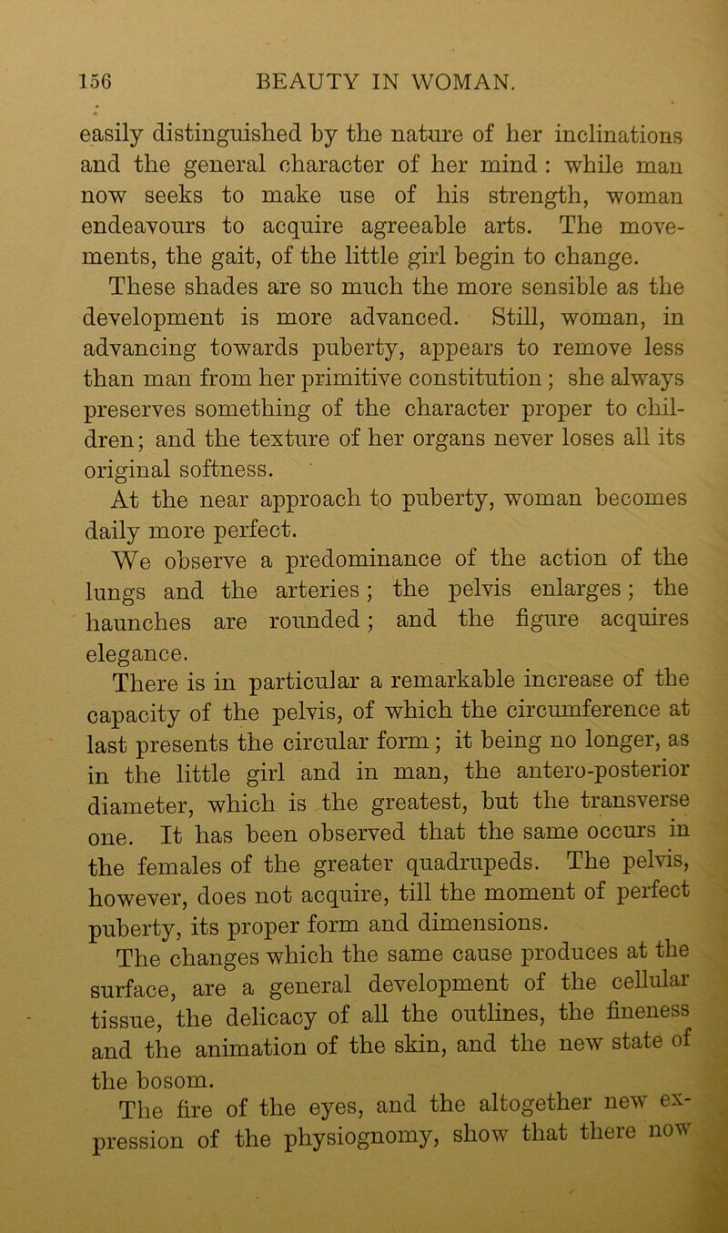easily distinguished by the nature of her inclinations and the general character of her mind : while man now seeks to make use of his strength, woman endeayours to acquire agreeable arts. The move- ments, the gait, of the little girl begin to change. These shades are so much the more sensible as the development is more advanced. Still, woman, in advancing towards puberty, appears to remove less than man from her primitive constitution; she always preserves something of the character proper to chil- dren; and the texture of her organs never loses all its original softness. At the near approach to puberty, woman becomes daily more perfect. We observe a predominance of the action of the lungs and the arteries; the pelvis enlarges; the haunches are rounded; and the figure acquires elegance. There is in particular a remarkable increase of the capacity of the pelvis, of which the circumference at last presents the circular form; it being no longer, as in the little girl and in man, the antero-posterior diameter, which is the greatest, but the transverse one. It has been observed that the same occurs in the females of the greater quadrupeds. The pelvis, however, does not acquire, till the moment of perfect puberty, its proper form and dimensions. The changes which the same cause produces at the surface, are a general development of the cellular tissue, the delicacy of all the outlines, the fineness and the animation of the skin, and the new state of the bosom. The fire of the eyes, and the altogether new ex- pression of the physiognomy, show that there now
