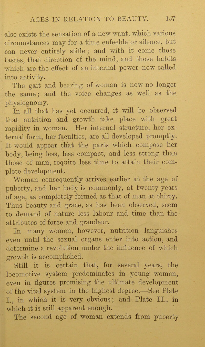also exists the sensation of a new want, which various circumstances may for a time enfeeble or silence, hnt can never entirely stifle ; and with it come those tastes, that direction of the mind, and those habits which are the effect of an internal power now called into activity. The gait and hearing of woman is now no longer the same; and the voice changes as well as the physiognomy. In all that has yet occurred, it will he observed that nutrition and growth take place with great rapidity in woman. Her internal structure, her ex- ternal form, her faculties, are all developed promptly. It would appear that the parts which compose her body, being less, less compact, and less strong than those of man, require less time to attain their com- plete development. Woman consequently arrives earlier at the age of puberty, and her body is commonly, at twenty years of age, as completely formed as that of man at thirty. Thus beauty and grace, as has been observed, seem to demand of nature less labour and time than the attributes of force and grandeur. - In many women, however, nutrition languishes even until the sexual organs enter into action, and determine a revolution under the influence of which growth is accomplished. Still it is certain that, for several years, the locomotive system predominates in young women, even in figures promising the ultimate development of the vital system in the highest degree.—See Plate I., in which it is very obvious; and Plate II., in which it is still apparent enough. The second age of woman extends from puberty