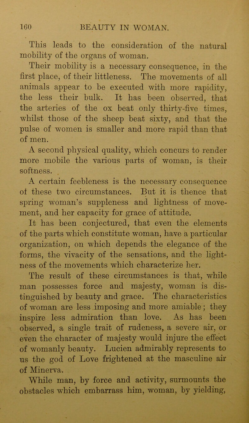 This leads to the consideration of the natural mobility of the organs of woman. Their mobility is a necessary consequence, in the first place, of their littleness. The movements of all animals appear to be executed with more rapidity, the less their bulk. It has been observed, that the arteries of the ox beat only thirty-five times, whilst those of the sheep beat sixty, and that the pulse of women is smaller and more rapid than that of men. A second physical quality, which concurs to render more mobile the various parts of woman, is their softness. A certain feebleness is the necessary consequence of these two circumstances. But it is thence that spring woman’s suppleness and lightness of move- ment, and her capacity for grace of attitude. It has been conjectured, that even the elements of the parts which constitute woman, have a particular organization, on which depends the elegance of the forms, the vivacity of the sensations, and the light- ness of the movements which characterize her. The result of these circumstances is that, while man possesses force and majesty, woman is dis- tinguished by beauty and grace. The characteristics of woman are less imposing and more amiable; they inspire less admiration than love. As has been observed, a single trait of rudeness, a severe air, el- even the character of majesty would injure the effect of womanly beauty. Lucien admirably represents to us the god of Love frightened at the masculine an of Minerva. While man, by force and activity, surmounts the obstacles which embarrass him, woman, by yielding,