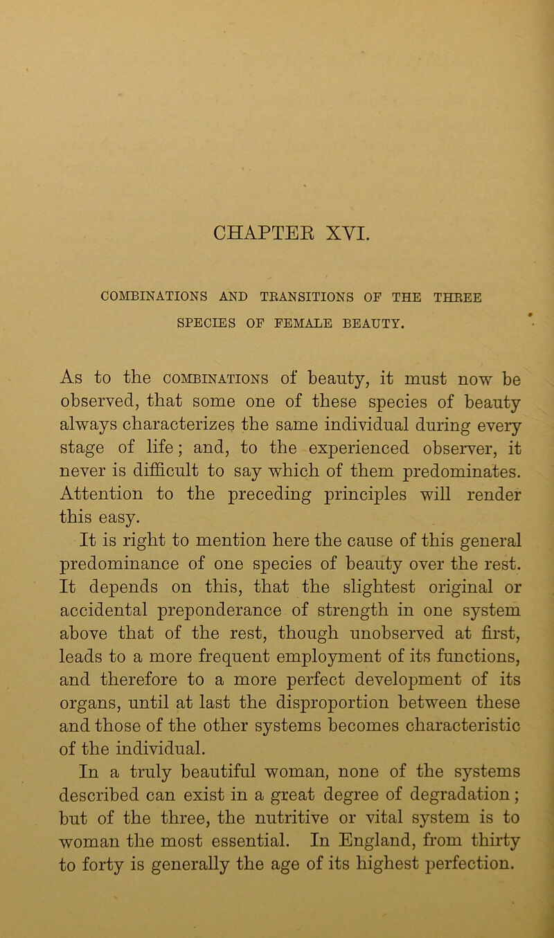 COMBINATIONS AND TEANSITIONS OF THE THEEE SPECIES OF FEMALE BEAUTY. As to the COMBINATIONS of beauty, it must now be observed, that some one of these species of beauty always characterizes the same individual during every stage of life; and, to the experienced observer, it never is difficult to say which of them predominates. Attention to the preceding principles will render this easy. It is right to mention here the cause of this general predominance of one species of beauty over the rest. It depends on this, that the slightest original or accidental preponderance of strength in one system above that of the rest, though unobserved at first, leads to a more frequent employment of its functions, and therefore to a more perfect development of its organs, until at last the disproportion between these and those of the other systems becomes characteristic of the individual. In a truly beautiful woman, none of the systems described can exist in a great degree of degradation; but of the three, the nutritive or vital system is to woman the most essential. In England, from thirty to forty is generally the age of its highest perfection.