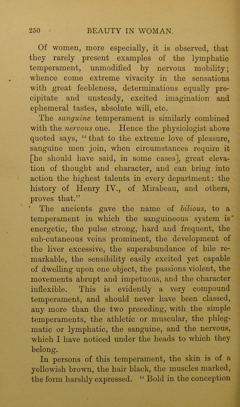 Of women, more especially, it is observed, that they rarely present examples of the lymphatic temperament, unmodified by nervous mobility; whence come extreme vivacity in the sensations with great feebleness, determinations equally pre- cipitate and unsteady, excited imagination and ephemeral tastes, absolute will, etc. The sanguine temperament is similarly combined with the nervous one. Hence the physiologist above quoted says, “ that to the extreme love of pleasure, sanguine men join, when circumstances require it [he should have said, in some cases], great eleva- tion of thought and character, and can bring into action the highest talents in every department: the history of Henry IV., of Mirabeau, and others, proves that.” * The ancients gave the name of bilious, to a temperament in which the sanguineous system is' energetic, the pulse strong, hard and frequent, the sub-cutaneous veins prominent, the development of the liver excessive, the superabundance of bile re- markable, the sensibility easily excited yet capable of dwelling upon one object, the passions violent, the movements abrupt and impetuous, and the character inflexible. This is evidently a very compound temperament, and should never have been classed, any more than the two preceding, with the simple temperaments, the athletic or muscular, the phleg- matic or lymphatic, the sanguine, and the nervous, which I have noticed under the heads to which they belong. In persons of this temperament, the skin is of a yellowish brown, the hair black, the muscles marked, the form harshly expressed. “ Bold in the conception