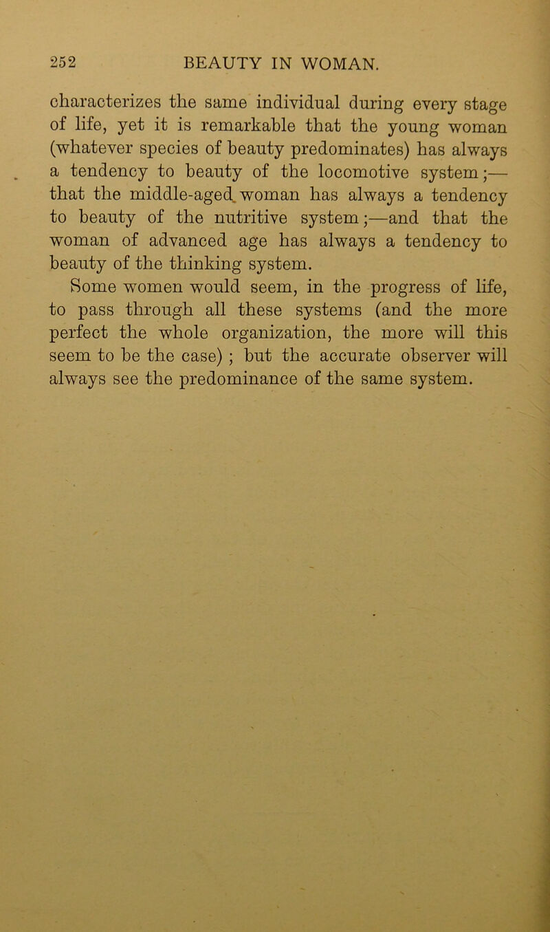 characterizes the same indiyidual during every stage of life, yet it is remarkable that the young woman (whatever species of beauty predominates) has always a tendency to beauty of the locomotive system;— that the middle-aged, woman has always a tendency to beauty of the nutritive system;—and that the woman of advanced age has always a tendency to beauty of the thinking system. Some women would seem, in the progress of life, to pass through all these systems (and the more perfect the whole organization, the more will this seem to he the case) ; hut the accurate observer will always see the predominance of the same system.