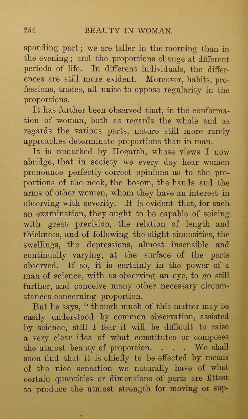 spending part; we are taller in the morning than in the evening; and the proportions change at different periods of life. In different individuals, the differ- ences are still more evident. Moreover, habits, pro- fessions, trades, all unite to oppose regularity in the proportions. It has further been observed that, in the conforma- tion of woman, both as regards the whole and as regards the various parts, nature still more rarely approaches determinate proportions than in man. It is remarked by Hogarth, whose views I now abridge, that in society we every day hear women pronounce perfectly correct opinions as to the pro- portions of the neck, the bosom, the hands and the arms of other women, whom they have an interest in observing with severity. It is evident that, for such an examination, they ought to be capable of seizing with great precision, the relation of length and thickness, and of following the slight sinuosities, the swellings, the depressions, almost insensible and continually varying, at the surface of the parts observed. If so, it is certainly in the power of a man of science, with as observing an eye, to go still further, and conceive many other necessary circum- stances concerning proportion. But he says, “ though much of this matter may be easily understood by common observation, assisted by science, still I fear it will be difficult to raise a very clear idea of what constitutes or composes the utmost beauty of proportion. . . .We shall soon find that it is chiefly to be effected by means of the nice sensation we naturally have of what certain quantities or dimensions of parts are fittest to produce the utmost strength for moving or sup-
