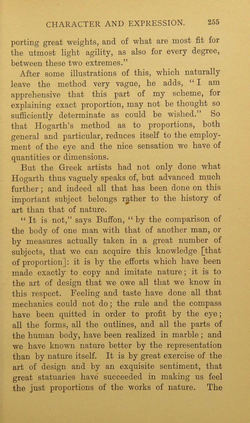porting great weights, and of what are most fit for the utmost light agility, as also for every degree, between these two extremes.” After some illustrations of this, which naturally leave the method very vague, he adds, “ I am apprehensive that this part of my scheme, for explaining exact proportion, may not be thought so sufficiently determinate as could he wished.” So that Hogarth’s method as to proportions, both general and particular, reduces itself to the employ- ment of the eye and the nice sensation we have of quantities or dimensions. But the Greek artists had not only done what Hogarth thus vaguely speaks of, but advanced much further; and indeed all that has been done on this important subject belongs rather to the history of art than that of nature. “ It is not,” says Buffon, “ by the comparison of the body of one man with that of another man, or by measures actually taken in a great number of subjects, that we can acquire this knowledge [that of proportion]; it is by the efforts which have been made exactly to copy and imitate nature; it is to the art of design that we owe all that we know in this respect. Feeling and taste have done all that mechanics could not do; the rule and the compass have been quitted in order to profit by the eye; all the forms, all the outlines, and all the parts of the human body, have been realized in marble; and we have known nature better by the representation than by nature itself. It is by great exercise of the art of design and by an exquisite sentiment, that great statuaries have succeeded in making us feel the just proportions of the works of nature. The
