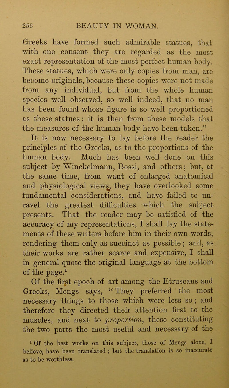 Greeks have formed such admirable statues, that v^ith one consent they are regarded as the most exact representation of the most perfect human body. These statues, which were only copies from man, are become originals, because these copies were not made from any individual, hut from the whole human species well observed, so well indeed, that no man has been found whose figure is so well proportioned as these statues: it is then from these models that the measures of the human body have been taken.” It is now necessary to lay before the reader the principles of the Greeks, as to the proportions of the human body. Much has been well done on this subject by Winckelmann, Bossi, and others; but, at the same time, from want of enlarged anatomical and physiological view^ they have overlooked some fundamental considerations, and have failed to un- ravel the greatest difficulties which the subject presents. That the reader may he satisfied of the accuracy of my representations, I shall lay the state- ments of these writers before him in their own words, rendering them only as succinct as possible; and, as their works are rather scarce and expensive, I shall in general quote the original language at the bottom of the page.^ Of the fir^t epoch of art among the Etruscans and Greeks, Mengs says, “ They preferred the most necessary things to those which were less so; and therefore they directed their attention first to the muscles, and next to proportion^ these constituting the two parts the most useful and necessary of the 1 Of the best works on this subject, those of Mengs alone, I believe, have been translated; but the translation is so inaccurate as to be worthless.