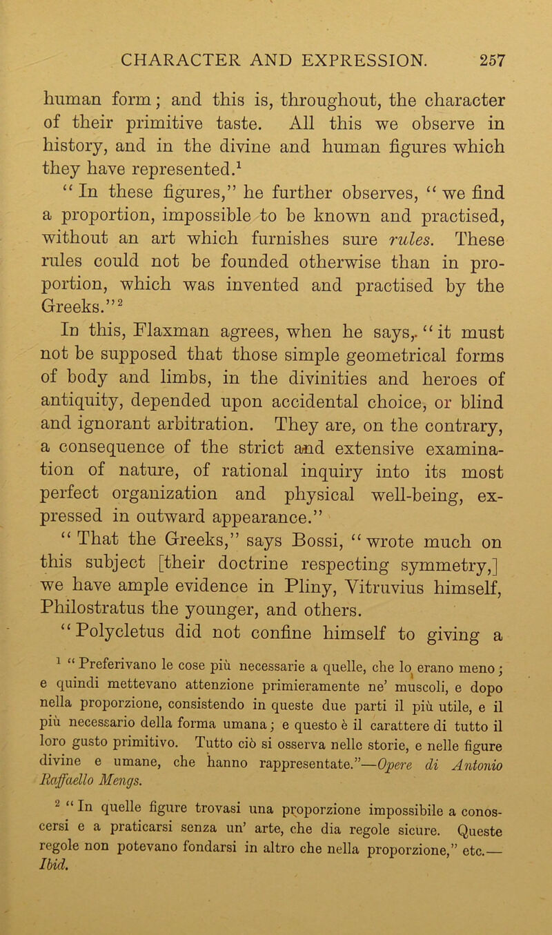 human form; and this is, throughout, the character of their primitive taste. All this we observe in history, and in the divine and human figures which they have represented.^ “ In these figures,” he further observes, “ we find a proportion, impossible to be known and practised, without an art which furnishes sure rules. These rules could not be founded otherwise than in pro- portion, which was invented and practised by the Greeks.”^ In this, Flaxman agrees, when he says,. “ it must not he supposed that those simple geometrical forms of body and limbs, in the divinities and heroes of antiquity, depended upon accidental choice, or blind and ignorant arbitration. They are, on the contrary, a consequence of the strict and extensive examina- tion of nature, of rational inquiry into its most perfect organization and physical well-being, ex- pressed in outward appearance.” “That the Greeks,” says Bossi, “wrote much on this subject [their doctrine respecting symmetry,] we have ample evidence in Pliny, Vitruvius himself, Philostratus the younger, and others. “Polycletus did not confine himself to giving a ^ “ Preferivano le cose piu necessarie a quelle, che lo^ erano meno j e quindi mettevano attenzione primieramente ne’ muscoli, e dopo nella proporzione, consistendo in queste due parti il piu utile, e il piu necessario della forma umana; e questo h il carattere di tutto il loro gusto primitivo. Tutto ci6 si osserva nelle storie, e nelle figure divine e umane, che hanno rappresentate.”—Opere di Antonio Eaffaello Mengs. 2 “ In quelle figure trovasi una proporzione impossibile a conos- cersi e a praticarsi senza un’ arte, che dia regole sicure. Queste regole non potevano fondarsi in altro che nella proporzione,” etc. Ibid.