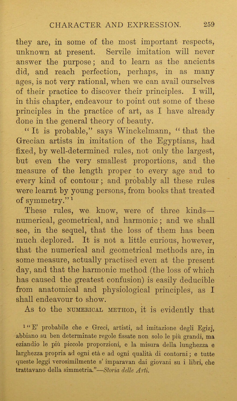 they are, in some of the most important respects, unknown at present. Servile imitation will never answer the purpose; and to learn as the ancients did, and reach perfection, perhaps, in as many ages, is not very rational, when we can avail ourselves of their practice to discover their principles. I will, in this chapter, endeavour to point out some of these principles in the practice of art, as I have already done in the general theory of beauty. “It is probable,” says Winckelmann, “ that the Grecian artists in imitation of the Egyptians, had fixed, by well-determined rules, not only the largest, but even the very smallest proportions, and the measure of the length proper to every age and to every kind of contour; and probably all these rules were learnt by young persons, from books that treated of symmetry.” ^ These rules, we know, were of three kinds— numerical, geometrical, and harmonic; and we shall see, in the sequel, that the loss of them has been ’much deplored. It is not a little curious, however, that the numerical and geometrical methods are, in some measure, actually practised even at the present day, and that the harmonic method (the loss of which has caused the greatest confusion) is easily deducible from anatomical and physiological principles, as I shall endeavour to show. t As to the NUMEEiCAL METHOD, it is evidently that 1 “ E’ probabile che e Greci, artisti, ad imitazione degli Egizj, abbiano su ben determinate regole fissate non solo le piu grandi, ma eziandio le piu piccole proporzioni, e la misura della lunghezza e larghezza propria ad ogni et4 e ad ogni quality di contorni; e tutte qneste leggi verosimilmente s’ imparavan dai giovani su i libri, che trattavano della simmetria.”—Storia delle Arti.