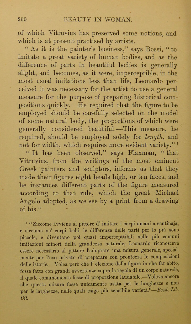 of which Vitruvius has preserved some notions, and which is at present practised by artists. “ As it is the painter’s business,” says Bossi, “ to imitate a great variety of human bodies, and as the difference of parts in beautiful bodies is generally slight, and becomes, as it were, imperceptible, in the most usual imitations less than life, Leonardo per- ceived it was necessary for the artist to use a general measure for the purpose of preparing historical com- positions quickly. He required that the figure to he employed should he carefully selected on the model of some natural body, the proportions of which were generally considered beautiful.—This measure, he required, should be employed solely for lengthy and not for width, which requires more evident variety.” ^ ‘‘ It has been observed,” says Flaxman, “ that Vitruvius, from the writings of the most eminent Greek painters and sculptors, informs us that they made their figures eight heads high, or ten faces, and he instances different parts of the figure measured according to that rule, which the great Michael Angelo adopted, as we see by a print from a drawing of his.” ^ “ Siccome avviene al pittore d’ imitare i corpi umani a centinaja, e siccome ne’ corpi belli le differenze delle parti per lo piu sono piccole, e diventano poi quasi imp creep ttibili nelle piu comuni imitazioni minori della grandezza naturale, Leonardo riconosceva essere necessario al pittore I’adoprare una misura generale, special- mente per I’uso private di preparare con prontezza le composizioni delle istorie. Volea pero che 1’ elezione della figura in che far abito, fosse fatta con grandi avvertenze sopra la regola di un corpo naturale, il quale comunemente fosse di proporzione laudabile.—Voleva ancora che questa misura fosse unicamente usata pet le lunghezze e non per le larghezze, nelle quali esige piu sensibile variety”—Bossi, Lih. at.