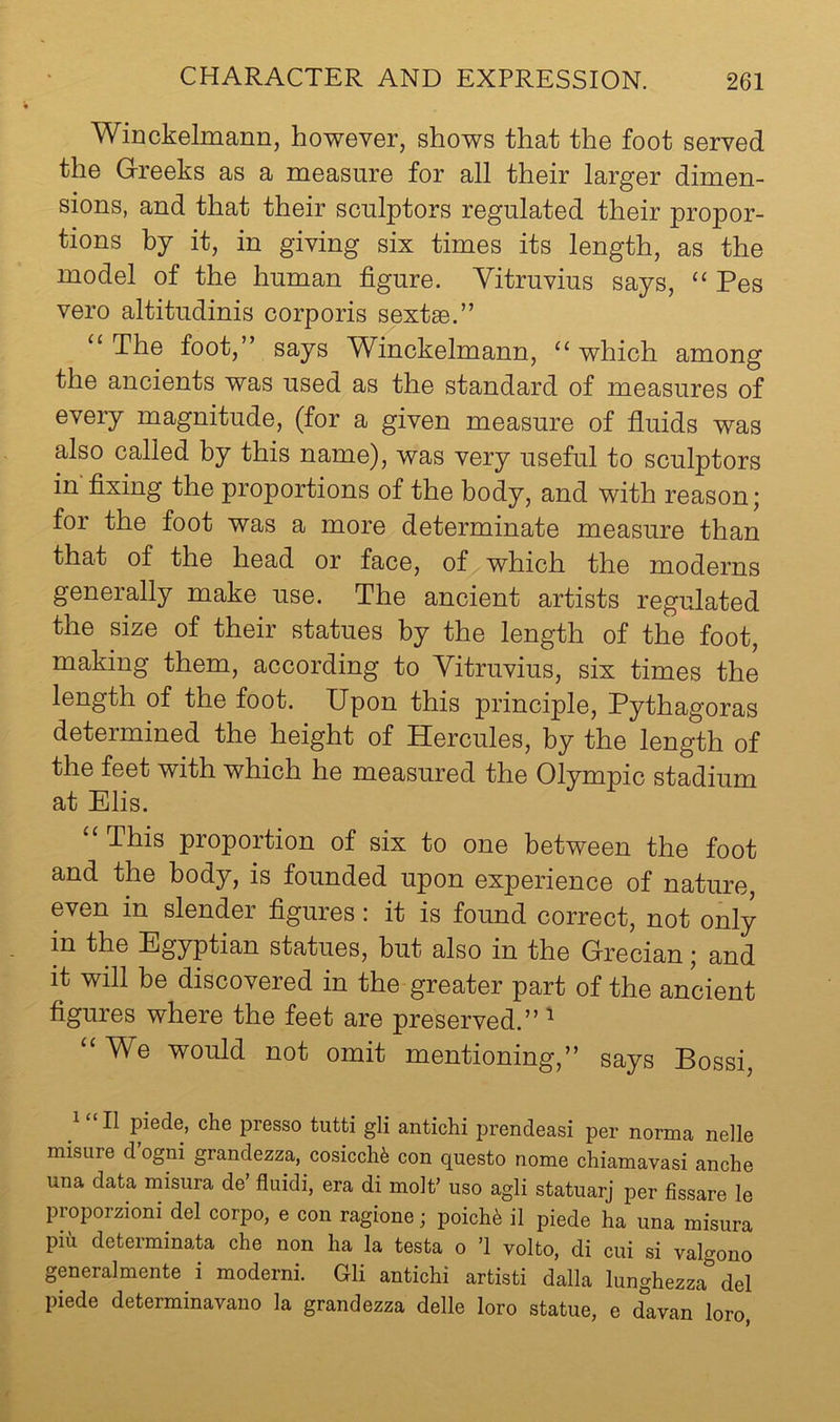 Winckelmann, however, shows that the foot served the Greeks as a measure for all their larger dimen- sions, and that their sculptors regulated their propor- tions by it, in giving six times its length, as the model of the human figure. Vitruvius says, “ Pes vero altitudinis corporis sextse.” “The foot,” says Winckelmann, “which among the ancients was used as the standard of measures of every magnitude, (for a given measure of fluids was also called by this name), was very useful to sculptors in fixing the proportions of the body, and with reason; for the foot was a more determinate measure than that of the head or face, of which the moderns generally make use. The ancient artists regulated the size of their statues by the length of the foot, making them, according to Vitruvius, six times the length of the foot. Upon this principle, Pythagoras determined the height of Hercules, by the length of the feet with which he measured the Olympic stadium at Elis. “ This proportion of six to one between the foot and the body, is founded upon experience of nature, even in slender figures: it is found correct, not only in the Egyptian statues, but also in the Grecian; and it will be discovered in the greater part of the ancient figures where the feet are preserved.” ^ “We would not omit mentioning,” says Bossi, II piede, che presso tutti gli antichi prendeasi per norma nelle misure d’ogni grandezza, cosicch^ con questo nome chiamavasi anche una data misura de fluidi, era di molt’ uso agli statuarj per fissare le proporzioni del corpo, e con ragione; poich6 il piede ha una misura pih determinate che non ha la testa o ’1 volto, di cui si valgono generalmente i moderni. Gli antichi artisti dalla lunghezza del piede determinavano la grandezza delle loro statue, e davan loro,