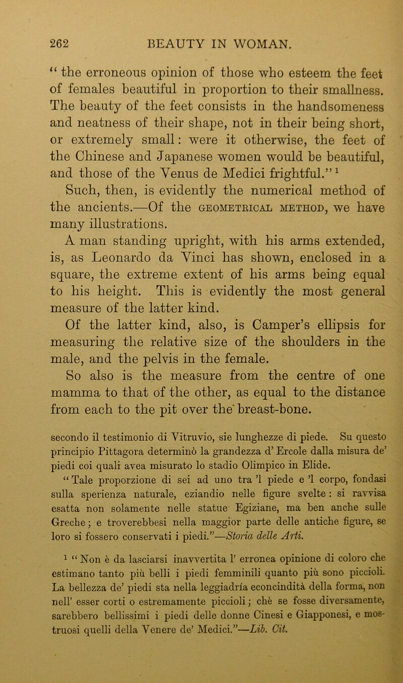 the erroneous opinion of those who esteem the feet of females beautiful in proportion to their smallness. The beauty of the feet consists in the handsomeness and neatness of their shape, not in their being short, or extremely small: were it otherwise, the feet of the Chinese and Japanese women would be beautiful, and those of the Venus de Medici frightful.”^ Such, then, is evidently the numerical method of the ancients.—Of the geometeical method, we have many illustrations. A man standing upright, with his arms extended, is, as Leonardo da Vinci has shovm, enclosed in a square, the extreme extent of his arms being equal to his height. This is evidently the most general measure of the latter kind. Of the latter kind, also, is Camper’s ellipsis for measuring the relative size of the shoulders in the male, and the pelvis in the female. So also is the measure from the centre of one mamma to that of the other, as equal to the distance from each to the pit over the breast-bone. secondo il testimonio di Vitruvio, sie lunghezze di piede. Su questo principio Pittagora determino la grandezza d’ Ercole dalla misura de’ piedi coi quali avea misurato lo stadio Olimpico in Elide. “ Tale proporzione di sei ad uno tra ’1 piede e ’1 corpo, fondasi sulla sperienza naturale, eziandio nelle figure svelte : si ravvisa esatta non solamente nelle statue Egiziane, ma ben anche suUe Greche; e troverebbesi nella maggior parte delle antiche figure, se loro si fossero conservati i piedi.”—Storia delle Arti. ^ “Non h da lasciarsi inavvertita 1’ erronea opinione di coloro che estimano tanto piu belli i piedi femminili quanto pin sono piccioli. La bellezza de’ piedi sta nella leggiadria econcinditil della forma, non nell’ esser corti o estremamente piccioli j cb^j se fosse diversamente, sarebbero bellissimi i piedi delle donne Cinesi e Giapponesi, e mos- truosi quelli della Yen ere de’ Medici.”—Lib. Cit.