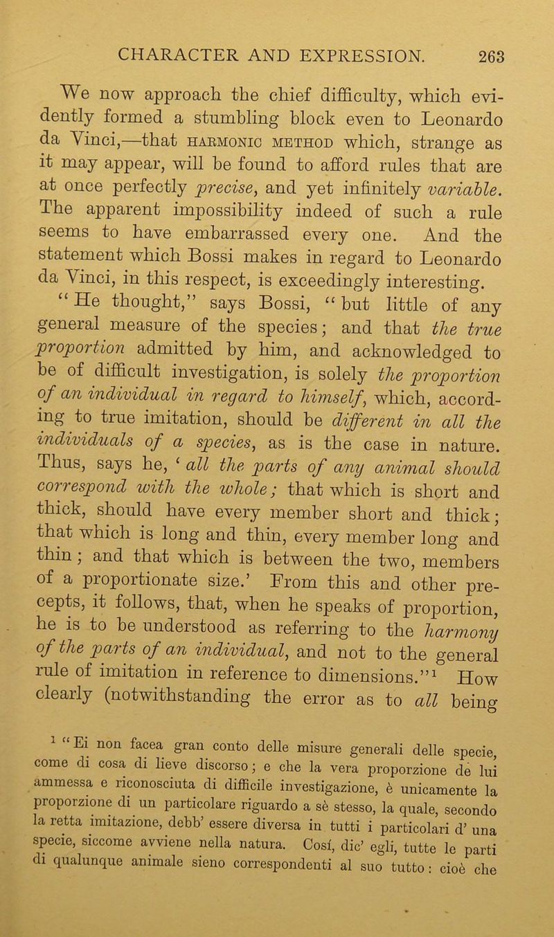 We now approacli the chief difficulty, which evi- dently formed a stumbling block even to Leonardo da Vinci,—that haemonic method which, strange as it may appear, will be found to afford rules that are at once perfectly precise, and yet infinitely rariahle. The apparent impossibility indeed of such a rule seems to have embarrassed every one. And the statement which Bossi makes in regard to Leonardo da Vinci, in this respect, is exceedingly interesting. “He thought,” says Bossi, “but little of any general measure of the species; and that the true proportion admitted by him, and acknowledged to be of difficult investigation, is solely the proportion of an individual in regard to himself, which, accord- ing to true imitation, should be different in all the individuals of a species, as is the case in nature. Thus, says he, ‘ all the parts of any animal should correspond with the whole; that which is short and thick, should have every member short and thick; that which is long and thin, every member long and thin, and that which is between the two, members of a proportionate size.’ From this and other pre- cepts, it follows, that, when he speaks of proportion, he is to he understood as referring to the harmony of the parts of an individual, and not to the general rule of imitation in reference to dimensions.”^ How clearly (notwithstanding the error as to all being ^ “Ei non facea gran conto delle misure generali delle specie, come di cosa di lieve discorso; e che la vera proporzione de lui ammessa e riconosciuta di difficile investigazione, h unicamente la proporzione di un particolare riguardo a s6 stesso, la quale, secondo la retta imitazione, debb’ essere diversa in tutti i particolari d’ una specie, siccome avviene nella natura. Cosi, die’ egli, tutte le parti di qualunque animale sieno correspondenti al suo tutto: ciob che