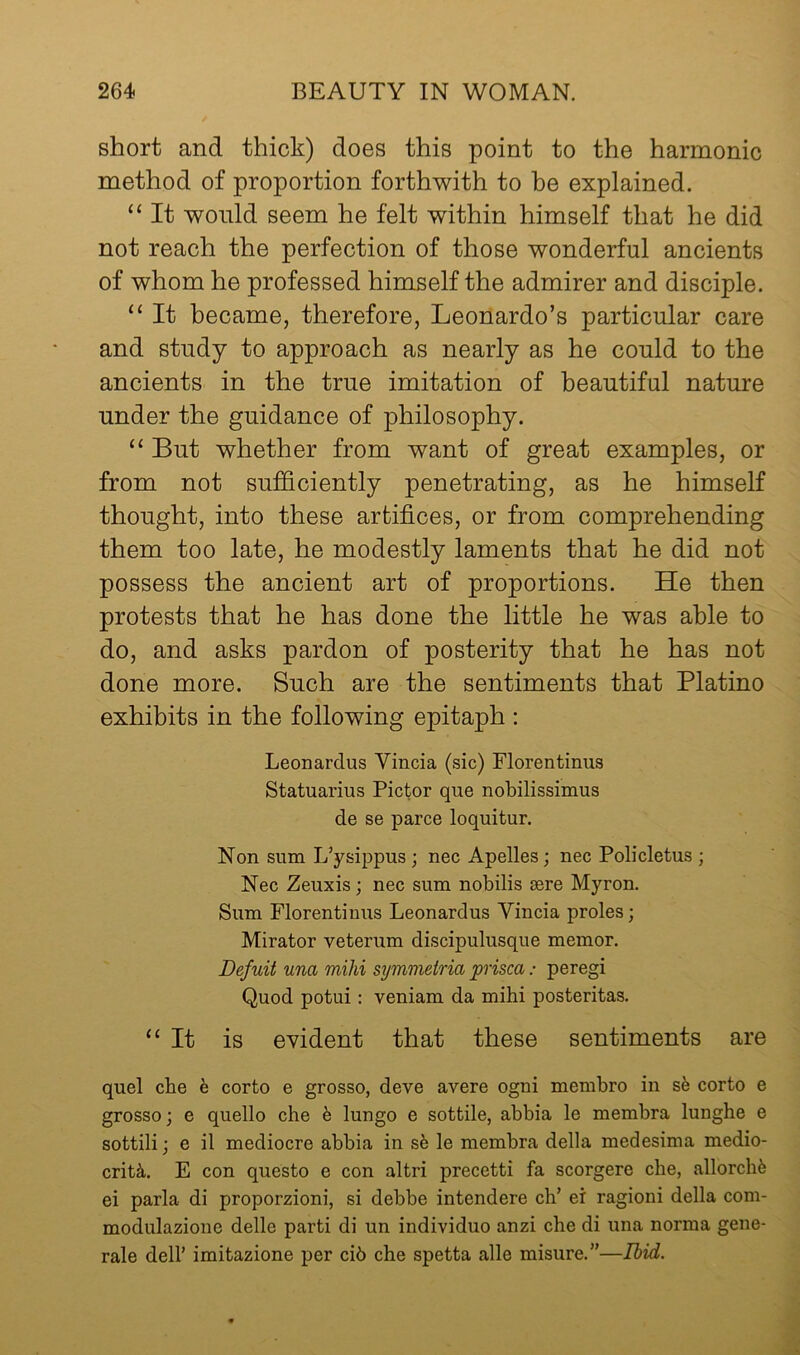 short and thick) does this point to the harmonic method of proportion forthwith to he explained. “ It would seem he felt within himself that he did not reach the perfection of those wonderful ancients of whom he professed himself the admirer and disciple. “ It became, therefore, Leonardo’s particular care and study to approach as nearly as he could to the ancients in the true imitation of beautiful nature under the guidance of philosophy. “ But whether from want of great examples, or from not sufficiently penetrating, as he himself thought, into these artifices, or from comprehending them too late, he modestly laments that he did not possess the ancient art of proportions. He then protests that he has done the little he was able to do, and asks pardon of posterity that he has not done more. Such are the sentiments that Platino exhibits in the following epitaph : Leonardus Vincia (sic) Florentinus Statuarius Pictor que nobilissimus de se parce loquitur. Non sum L’ysippus ; nec Apelles; nec Policletus ; Nec Zeuxis; nec sum nobilis sere Myron. Sum Florentinus Leonardus Vincia proles; Mirator veterum discipulusque memor. Defuit una mihi symmeiria prisca: peregi Quod potui: veniam da mihi posteritas. “It is evident that these sentiments are quel che e corto e grosso, deve avere ogni membro in sfe corto e grosso; e quello che h lungo e sottile, abbia le membra lunghe e sottili; e il mediocre abbia in sfe le membra della medesima medio- crity. E con questo e con altri precetti fa scorgere che, allorchfe ei parla di proporzioni, si debbe intendere ch’ er ragioni della com- modulazione delle parti di un individuo anzi che di una norma gene- rale deir imitazione per ci6 che spetta alle misure.”—Ibid.