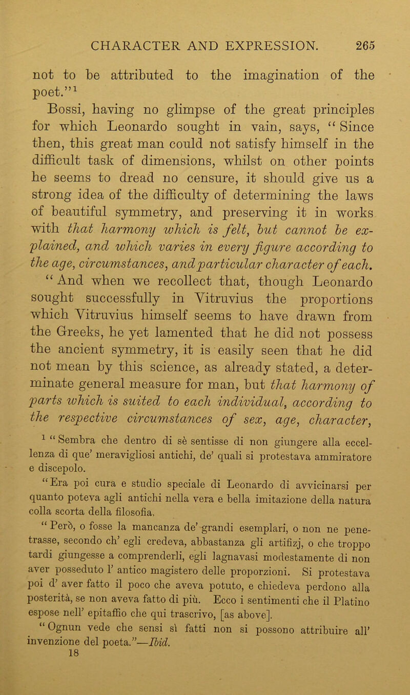 not to be attributed to the imagination of the poet.”^ Bossi, having no glimpse of the great principles for which Leonardo sought in vain, says, “ Since then, this great man could not satisfy himself in the difficult task of dimensions, whilst on other points he seems to dread no censure, it should give us a strong idea of the difficulty of determining the laws of beautiful symmetry, and preserving it in works with that harmony which is felt, hut cannot he ex- 'plained, and which varies in every figure according to the age, circumstances, and particular character of each. “ And when we recollect that, though Leonardo sought successfully in Yitruvius the proportions which Yitruvius himself seems to have drawn from the Greeks, he yet lamented that he did not possess the ancient symmetry, it is easily seen that he did not mean by this science, as already stated, a deter- minate general measure for man, but that harmony of parts tvhich is suited to each individual, according to the respective circumstances of sex, age, character, 1 “ Sembra che dentro di sentisse di non giungere alia eccel- lenza di que’ ineravigliosi antichi, de’ quali si protestava ammiratore e discepolo. “Era poi cura e studio speciale di Leonardo di avvicinarsi per quanto poteva agli antichi nella vera e bella imitazione della natura colla scorta della filosofia. “ Perb, 0 fosse la mancanza de’ grandi esemplari, o non ne pene- trasse, secondo ch’ egli credeva, ahbastanza gli artifizj, o che tropjDo tardi giungesse a comprenderli, egli lagnavasi modestamente di non aver posseduto 1’ antico magistero delle proporzioni. Si protestava poi d’ aver fatto il poco che aveva potuto, e chiedeva perdono alia posterity, se non aveva fatto di piu. Ecco i sentimenti che il Platino espose neir epitaffio che qui trascrivo, [as above]. “Ognun vede che sensi si fatti non si possono attribuire all’ invenzione del poeta.”—Ibid. 18