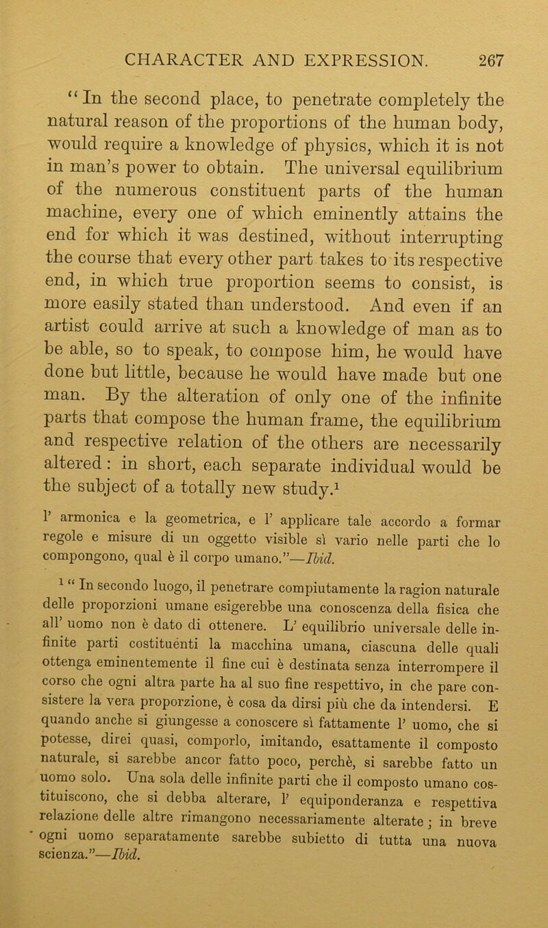 “In the second place, to penetrate completely the natural reason of the proportions of the human body, would require a knowledge of physics, which it is not in man’s power to obtain. The universal equilibrium of the numerous constituent parts of the human machine, every one of which eminently attains the end for which it was destined, without interrupting the course that every other part takes to its respective end, in which true proportion seems to consist, is more easily stated than understood. And even if an artist could arrive at such a knowledge of man as to be able, so to speak, to compose him, he would have done but little, because he would have made but one man. By the alteration of only one of the infinite parts that compose the human frame, the equilibrium and respective relation of the others are necessarily altered: in short, each separate individual would be the subject of a totally new study.^ 1 arnaonica e la geometrica, e 1’ applicare tale accordo a formal regole e misure di un oggetto visible si vario nelle parti che lo compongono, qual 6 il corpo umano.”—Ibid. 1 “ In secondo luogo, il penetrare compiutamente la ragion naturale delle proporzioni umane esigerebbe una conoscenza della fisica che air uomo non e dato di ottenere. V equilibrio universale delle in- finite parti costituenti la macchina umana, ciascuna delle quali ottenga eminentemente il fine cui e destinata senza interrompere il corso che ogni altra parte ha al suo fine respettivo, in che pare con- sistere la vera proporzione, h cosa da dirsi pin che da intendersi. E quando anche si giungesse a conoscere si fattamente P uomo, che si potesse, direi quasi, comporlo, imitando, esattamente il composto naturale, si sarebbe ancor fatto poco, perch^, si sarebbe fatto un uomo solo, Una sola delle infinite parti che il composto umano cos- tituiscono, che si debba alterare, T equiponderanza e respettiva relazione delle altre rimangono necessariamente alterate j in breve ■ o^i uomo separatamente sarebbe subietto di tutta una nuova scienza.”—Ibid.