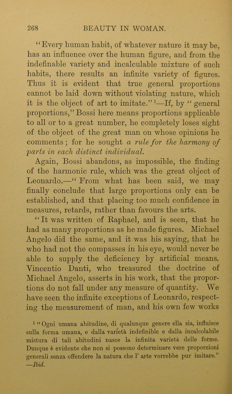 ‘‘Every human habit, of whatever nature it may be, has an influence over the human figure, and from the indefinable variety and incalculable mixture of such habits, there results an infinite variety of figures. Thus it is evident that true general proportions cannot he laid down without violating nature, which it is the object of art to imitate.” ^—If, by “ general proportions,” Bossi here means proportions applicable to all or to a great number, he completely loses sight of the object of the great man on whose opinions he comments ; for he sought a rule for the harmony of 'parts in each distinct individual. Again, Bossi abandons, as impossible, the finding of the harmonic rule, which was the great object of Leonardo.—“ From what has been said, we may finally conclude that large proportions only can be established, and that placing too much confidence in measures, retards, rather than favours the arts. “ It was written of Eaphael, and is seen, that he had as many proportions as he made figures. Michael Angelo did the same, and it was his saying, that he who had not the compasses in his eye, would never be able to supply the deficiency by artificial means. Yincentio Danti, who treasured the doctrine of Michael Angelo, asserts in his work, that the propor- tions do not fall under any measure of quantity. We have seen the infinite exceptions of Leonardo, respect- ing the measurement of man, and his own few works 1 “ Ogni umana abitudine, di qualunque genere ella sia, influisce sulla forma umana, e dalla varieta indefinible e dalla incalcolabile mistura di tali abitudini nasce la infinita variety delle forme. Dunque h evidente che non si possono determinare vere proporzioni generali senza offendere la natura che 1’ arte vorrebbe pur imitare.” —Ihid.