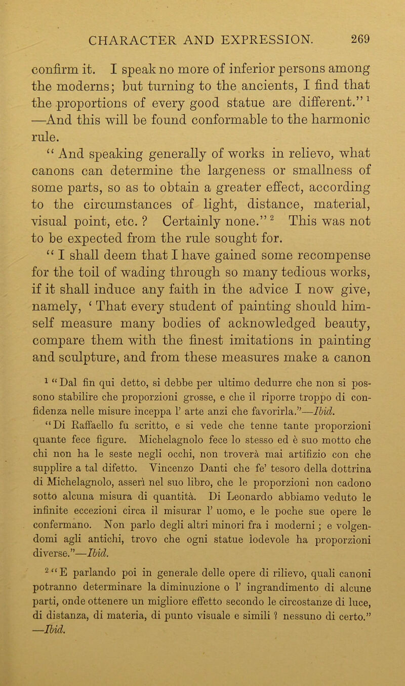 confirm it. I speak no more of inferior persons among the moderns; but turning to the ancients, I find that the proportions of every good statue are different.” ^ —And this will be found conformable to the harmonic rule. “ And speaking generally of works in relievo, what canons can determine the largeness or smallness of some parts, so as to obtain a greater effect, according to the circumstances of light, distance, material, visual point, etc. ? Certainly none.”^ This was not to be expected from the rule sought for. “ I shall deem that I have gained some recompense for the toil of wading through so many tedious works, if it shall induce any faith in the advice I now give, namely, ‘ That every student of painting should him- self measure many bodies of acknowledged beauty, compare them with the finest imitations in painting and sculpture, and from these measures make a canon 1 “ Dal fin qui detto, si debbe per ultimo dedurre che non si pos- sono stabilire che proporzioni grosse, e die il riporre troppo di con- fidenza nelle misure inceppa T arte anzi che favorirla.”—Ibid. “Di Raffaello fu scritto, e si vede che tenne tante proporzioni quante fece figure. Michelagnolo fece lo stesso ed 6 suo motto che chi non ha le seste negli occhi, non trover^i mai artifizio con che supplire a tal difetto. Vincenzo Danti che fe’ tesoro della dottrina di Michelagnolo, asseri nel suo libro, che le proporzioni non cadono sotto alcuna misura di quantity. Di Leonardo abbiamo veduto le infinite eccezioni circa il misurar T uomo, e le poche sue opere le confermano. Non parlo degli altri minor! fra i modern!; e volgen- domi agli antichi, trovo che ogni statue lodevole ha proporzioni diverse.”—Ibid. 2“E parlando poi in generale delle opere di rilievo, quali canoni potranno determinare la diminuzione o 1’ ingrandimento di alcune parti, onde ottenere un migliore efifetto secondo le circostanze di luce, di distanza, di materia, di punto visuale e simili ? nessuno di certo.” —Ibid.