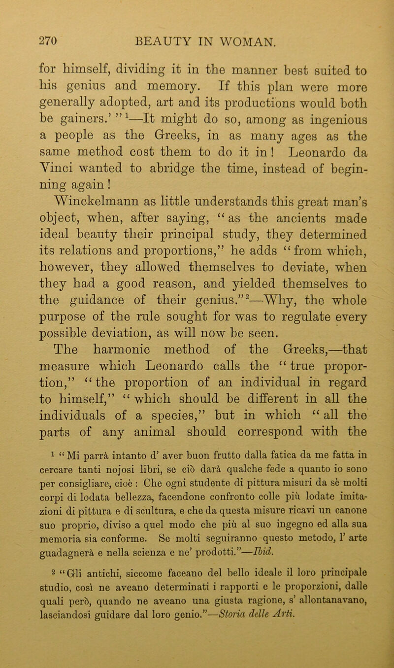 for himself, dividing it in the manner best suited to his genius and memory. If this plan were more generally adopted, art and its productions would both be gainers.’ —It might do so, among as ingenious a people as the Greeks, in as many ages as the same method cost them to do it in! Leonardo da Vinci wanted to abridge the time, instead of begin- ning again! Winckelmann as little understands this great man’s object, when, after saying, “ as the ancients made ideal beauty their principal study, they determined its relations and proportions,” he adds ‘‘from which, however, they allowed themselves to deviate, when they had a good reason, and yielded themselves to the guidance of their genius.”^—Why, the whole purpose of the rule sought for was to regulate every possible deviation, as will now he seen. The harmonic method of the Greeks,—that measure which Leonardo calls the “ true propor- tion,” “ the proportion of an individual in regard to himself,” “ which should be different in all the individuals of a species,” but in which “ aU the parts of any animal should correspond with the 1 “ Mi parr^ intanto d’ aver buon frutto dalla fatica da me fatta in cercare tanti nojosi libri, se cib dark qualche fede a quanto io sono per consigliare, cioe : Che ogni studente di pittura misuri da sb molti corpi di lodata bellezza, facendone confronto colie piii lodate imita- zioni di pittura e di scultura, e che da questa misure ricavi un canone suo proprio, diviso a quel modo che piu al suo ingegno ed alia sua memoria sia conforme. Se molti seguiranno questo metodo, 1’ arte guadagnerk e nella scienza e ne’ prodotti.”—Ihid. 2 “Gli antichi, siccome faceano del hello ideale il loro principale studio, cosl ne aveano determinati i rapporti e le proporzioni, dalle quali perb, quando ne aveano una giusta ragione, s’ allontanavano, lasciandosi guidare dal loro genio.”—Storia delle Arti.