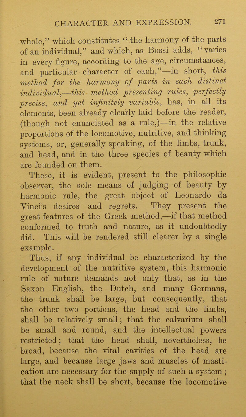 whole,” which constitutes “ the harmony of the parts of an individual,” and which, as Bossi adds, “varies in every figure, according to the age, circumstances, and particular character of each,”—in short, this method for the harmony of 'parts in each distinct individual,—this method presenting rules, perfectly precise, and yet infinitely variable, has, in all its elements, been already clearly laid before the reader, (though not enunciated as a rule,)—in the relative proportions of the locomotive, nutritive, and thinking systems, or, generally speaking, of the limbs, trunk, and head, and in the three species of beauty which are founded on them. These, it is evident, present to the philosophic observer, the sole means of judging of beauty by harmonic rule, the great object of Leonardo da Vinci’s desires and regrets. They present the great features of the Greek method,—if that method conformed to truth and nature, as it undoubtedly did. This will he rendered still clearer by a single example. Thus, if any individual he characterized by the development of the nutritive system, this harmonic rule of nature demands not only that, as in the Saxon English, the Dutch, and many Germans, the trunk shall be large, but consequently, that the other two portions, the head and the limbs, shall be relatively small; that the calvarium shall be small and round, and the intellectual powers restricted; that the head shall, nevertheless, be broad, because the vital cavities of the head are large, and because large jaws and muscles of masti- cation are necessary for the supply of such a system; that the neck shall be short, because the locomotive