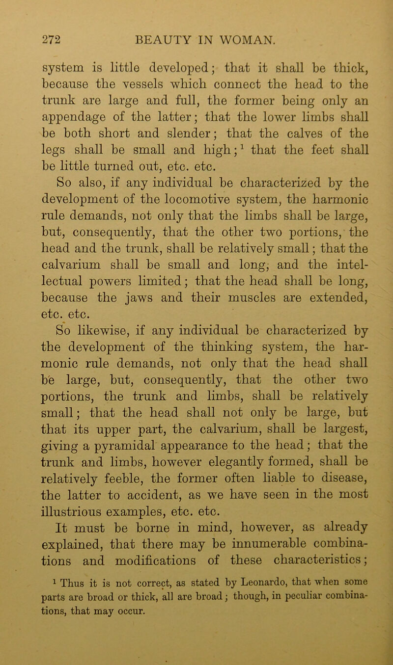 system is little developed; that it shall be thick, because the vessels 'which connect the head to the trunk are large and full, the former being only an appendage of the latter; that the lower limbs shall be both short and slender; that the calves of the legs shall be small and high; ^ that the feet shall he little turned out, etc. etc. So also, if any individual he characterized by the development of the locomotive system, the harmonic rule demands, not only that the limbs shall be large, but, consequently, that the other two portions, the head and the trunk, shall he relatively small; that the calvarium shall be small and long, and the intel- lectual powers limited; that the head shall be long, because the jaws and their muscles are extended, etc. etc. So likewise, if any individual be characterized by the development of the thinking system, the har- monic rule demands, not only that the head shall h'e large, hut, consequently, that the other two portions, the trunk and limbs, shall be relatively small; that the head shall not only be large, but that its upper part, the calvarium, shall be largest, giving a pyramidal appearance to the head; that the trunk and limbs, however elegantly formed, shall be relatively feeble, the former often liable to disease, the latter to accident, as we have seen in the most illustrious examples, etc. etc. It must be borne in mind, however, as already explained, that there may be innumerable combina- tions and modifications of these characteristics; ^ Thus it is not correct, as stated by Leonardo, that when some parts are broad or thick, all are broad; though, in peculiar combina- tions, that may occur.