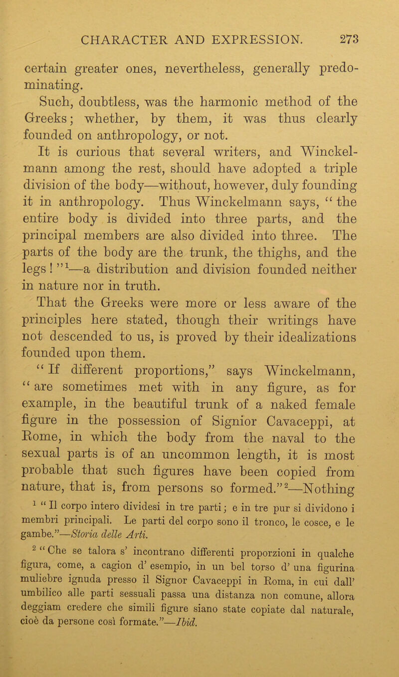 certain greater ones, nevertheless, generally predo- minating. Such, doubtless, was the harmonic method of the Greeks; whether, by them, it was thus clearly founded on anthropology, or not. It is curious that several writers, and Winckel- mann among the rest, should have adopted a triple division of the body—without, however, duly founding it in anthropology. Thus Winckelmann says, “ the entire body is divided into three parts, and the principal members are also divided into three. The parts of the body are the trunk, the thighs, and the legs ! —a distribution and division founded neither in nature nor in truth. That the Greeks were more or less aware of the principles here stated, though their writings have not descended to us, is proved by their idealizations founded upon them. “ If different proportions,’’ says Winckelmann, “ are sometimes met with in any figure, as for example, in the beautiful trunk of a naked female figure in the possession of Signior Cavaceppi, at Eome, in which the body from the naval to the sexual parts is of an uncommon length, it is most probable that such figures have been copied from nature, that is, from persons so formed.”^—Nothing ^ “ II corpo intero divides! in tre parti; e in tre pur si dividono i membri principali. Le parti del corpo sono il tronco, le cosce, e le gambe.”—Stmia delle Arti. ^ “ Che se talora s’ incontrano different! proporzioni in qualche figura, come, a cagion d esempio, in un bel torso d’ una figurina muliebre ignuda presso il Signor Cavaceppi in Roma, in cui dall’ umbilico alle parti sessuali passa una distanza non comune, allora deggiam credere che simili figure siano state copiate dal naturale, ciob da persone cos'i formate.”—Ihid.