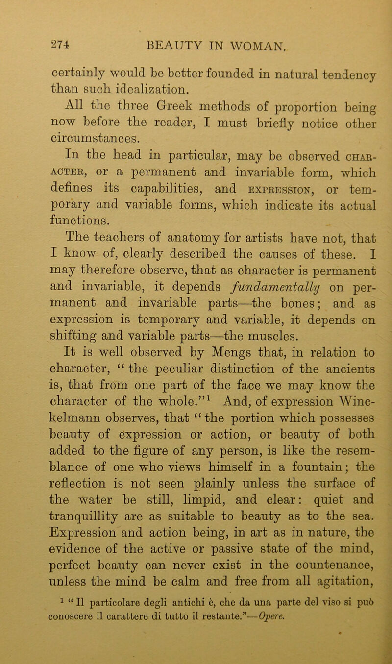 certainly would be better founded in natural tendency than such idealization. All the three Greek methods of proportion being now before the reader, I must briefly notice other circumstances. In the head in particular, may be observed chae- ACTEE, or a permanent and invariable form, which defines its capabilities, and expeession, or tem- porary and variable forms, which indicate its actual functions. The teachers of anatomy for artists have not, that I know of, clearly described the causes of these. 1 may therefore observe, that as character is permanent and invariable, it depends fundamentally on per- manent and invariable parts—the bones; and as expression is temporary and variable, it depends on shifting and variable parts—the muscles. It is well observed by Mengs that, in relation to character, “ the peculiar distinction of the ancients is, that from one part of the face we may know the character of the whole.”^ And, of expression Winc- kelmann observes, that “the portion which possesses beauty of expression or action, or beauty of both added to the flgure of any person, is like the resem- blance of one who views himself in a fountain; the reflection is not seen plainly unless the surface of the water be still, limpid, and clear: quiet and tranquillity are as suitable to beauty as to the sea. Expression and action being, in art as in nature, the evidence of the active or passive state of the mind, perfect heauty can never exist in the countenance, unless the mind be calm and free from all agitation, ^ “ II particolare degli antichi che da una parte del vise si pu6 conoscere il carattere di tutto il restante.”—Oj?ere.