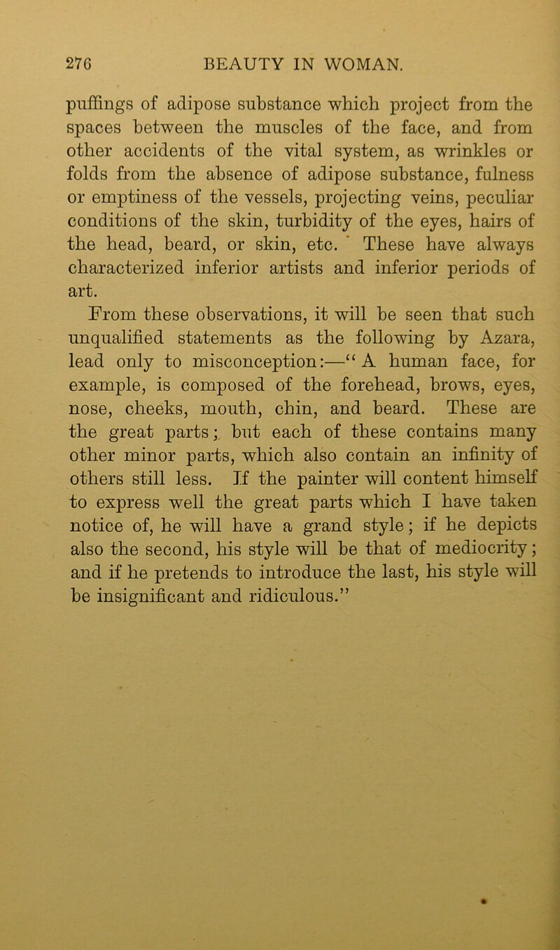 puffings of adipose substance which project from the spaces between the muscles of the face, and from other accidents of the vital system, as wrinkles or folds from the absence of adipose substance, fulness or emptiness of the vessels, projecting veins, peculiar conditions of the skin, turbidity of the eyes, hairs of the head, beard, or skin, etc. ' These have always characterized inferior artists and inferior periods of art. From these observations, it will be seen that such unqualified statements as the following by Azara, lead only to misconception:—‘‘A human face, for example, is composed of the forehead, brows, eyes, nose, cheeks, mouth, chin, and beard. These are the great partsbut each of these contains many other minor parts, which also contain an infinity of others still less. If the painter will content himself to express well the great parts which I have taken notice of, he will have a grand style; if he depicts also the second, his style will be that of mediocrity; and if he pretends to introduce the last, his style will be insignificant and ridiculous.”