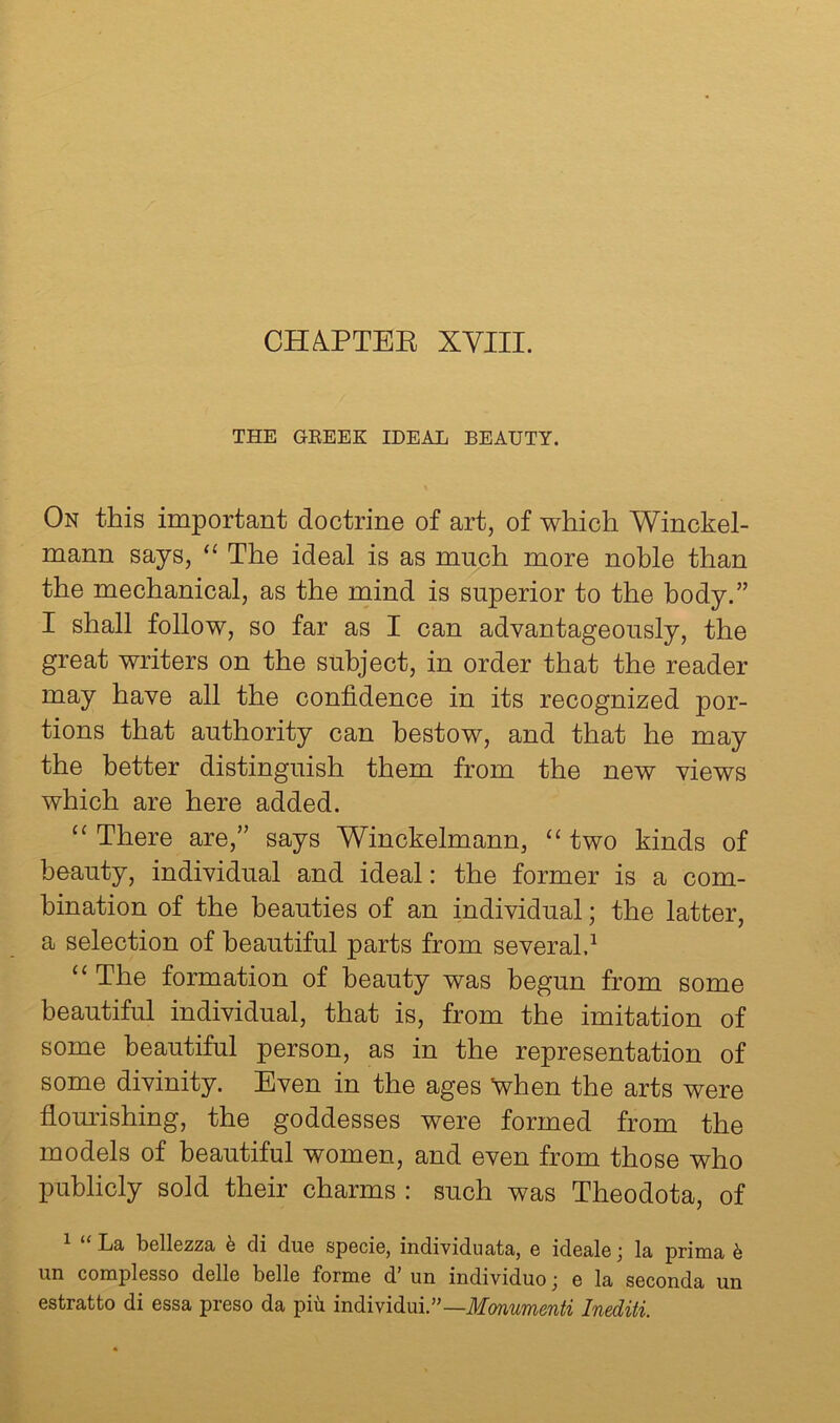 CHA.PTEE XVIII. THE GEEEK IDEAL BEAUTY. On this important doctrine of art, of which Winckel- mann says, “ The ideal is as much more noble than the mechanical, as the mind is superior to the body.” I shall follow, so far as I can advantageously, the great writers on the subject, in order that the reader may have all the confidence in its recognized por- tions that authority can bestow, and that he may the better distinguish them from the new views which are here added. “ There are,” says Winckelmann, “ two kinds of beauty, individual and ideal: the former is a com- bination of the beauties of an individual; the latter, a selection of beautiful parts from several.^ “ The formation of beauty was begun from some beautiful individual, that is, from the imitation of some beautiful person, as in the representation of some divinity. Even in the ages “when the arts were flourishing, the goddesses were formed from the models of beautiful women, and even from those who publicly sold their charms : such was Theodota, of La bellezza h di due specie, individuata, e ideale j la prirna 6 un complesso delle belle forme d’ un individuo; e la seconda un estratto di essa preso da piti mdividnV’—Monumenti Inediti.