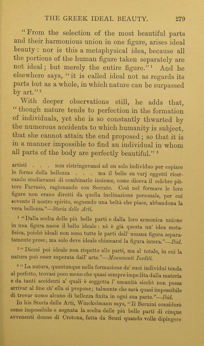 “ From the selection of the most beautiful parts and their harmonious union in one figure, arises ideal beauty : nor is this a metaphysical idea, because all the portions of the human figure taken separately are not ideal; but merely the entire figure.” ^ And he elsewhere says, “it is called ideal not as regards its parts but as a whole, in which nature can be surpassed by art.” ^ With deeper observations still, he adds that, “ though nature tends to perfection in the formation of individuals, yet she is so constantly thwarted by the numerous accidents to which humanity is subject, that she cannot attain the end proposed; so that it is in a manner impossible to find an individual in whom all parts of the body are perfectly beautiful.” ^ artisti . . . non ristringevansi ad nn solo individuo per copiare le forme della bellezza . . . ma il bello su varj oggetti ricer- cando studiavansi di combinarlo insieme, come diceva il celebre pit- tore Parrasio, ragionando con Socrate. Cosi nel formare le loro figure non erano diretti da quella inclinazione personale, per cui sovente il nostro spirito, segucndo una belt^ che place, abbandona la vera bellezza.”—Storia delle Arti. 1 “ Dalla scelta delle piu belle parti e dalla loro armonica unione in una figura nasce il bello ideale : ne h gi^ questa un' idea meta- fisica, poiche ideal! non sono tutte le parti dell' umana figura separa- tamente prese; ma solo deve ideale chiamarsi la figura intera.”— 2 “ Dices! poi ideale non rispetto alle parti, ma al totale, in cui la natura pub esser superata dall’ axiQ^—Monumenti Inediti. 2 “ La natura, quantunque nella formazione de’ suoi individui tenda al perfetto, trovasi poco meno che quasi sempre impedita dalla materia e da tanti accident! a quali b soggetta 1’ umanita sicche non possa arrivar al fine ch ella si propone^ talmente che sarb, quasi impossibile di trovar uomo alcuno di bellezza finita in ogni sua parte.” Ibid. In his Storia delle Arti, Winckelmann says, “Il Bernini considerb come impossibile e sognata la scelta delle piu belle parti di cinque avvenenti donne di Crotona, fatta da Seusi quando voile dipingere