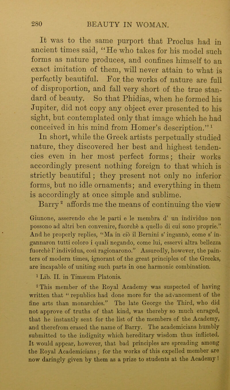 It was to the same purport that Proclus had in ancient times said, “He who takes for his model such forms as nature produces, and confines himself to an exact imitation of them, will never attain to what is perfectly beautiful. For the works of nature are full of disproportion, and fall very short of the true stan- dard of beauty. So that Phidias, when he formed his Jupiter, did not copy any object ever presented to his sight, hut contemplated only that image which he had conceived in his mind from Homer’s description.”^ In short, while the Greek artists perpetually studied nature, they discovered her best and highest tenden- cies even in her most perfect forms; their works accordingly present nothing foreign to that which is strictly beautiful; they present not only no inferior forms, but no idle ornaments; and everything in them is accordingly at once simple and sublime. Barry ^ affords me the means of continuing the view Giunone, asserendo che le parti e le membra d’ un individuo non possono ad altri ben convenire, fuorchfe a quello di cui sono proprie.” And he properly replies, “Ma in cib il Bernini s’ ingannb, come s’ in- gannaron tutti coloro i quali negando, come lui, esservi altra bellezza fuorchb r individua, cosi ragionarono.” Assuredly, however, the pain- ters of modern times, ignorant of the great principles of the Greeks, are incapable of uniting such parts in one harmonic combination. 1 Lib. II. in Timseum Platonis. 2 This member of the Eoyal Academy was suspected of having written that “ republics had done more for the ad>’ancement of the fine arts than monarchies.” The late George the Third, who did not approve of truths of that kind, was thereby so much enraged, that he instantly sent for the list of the members of the Academy, and therefrom erased the name of Barry. The academicians humbly submitted to the indignity which hereditary wisdom thus inflicted. It would appear, however, that bad principles are spreading among the Royal Academicians; for the works of this expelled member are now daringly given by them as a prize to students at the Academy!