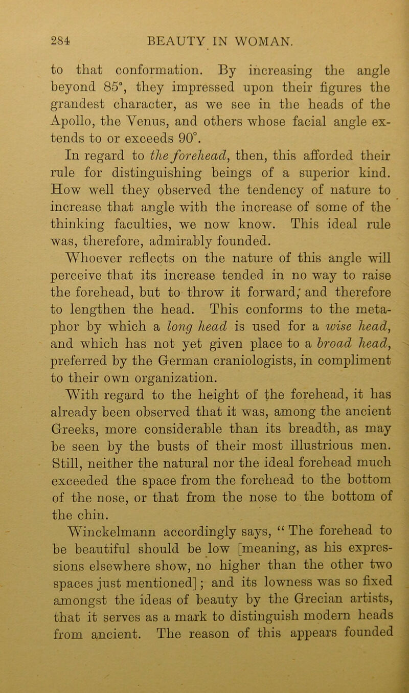 to that conformation. By increasing the angle beyond 85°, they impressed upon their figures the grandest character, as we see in the heads of the Apollo, the Venus, and others whose facial angle ex- tends to or exceeds 90°. In regard to the forehead, then, this afforded their rule for distinguishing beings of a superior kind. How well they observed the tendency of nature to increase that angle with the increase of some of the thinking faculties, we now know. This ideal rule was, therefore, admirably founded. Whoever reflects on the nature of this angle will perceive that its increase tended in no way to raise the forehead, but to throw it forward; and therefore to lengthen the head. This conforms to the meta- phor by which a long head is used for a wise head, and which has not yet given place to a hroad head, preferred by the German craniologists, in compliment to their own organization. With regard to the height of the forehead, it has already been observed that it was, among the ancient Greeks, more considerable than its breadth, as may be seen by the busts of their most illustrious men. Still, neither the natural nor the ideal forehead much exceeded the space from the forehead to the bottom of the nose, or that from the nose to the bottom of the chin. Winckelmann accordingly says, “ The forehead to be beautiful should be low [meaning, as his expres- sions elsewhere show, no higher than the other two spaces just mentioned]; and its lowness was so fixed amongst the ideas of beauty by the Grecian artists, that it serves as a mark to distinguish modern heads from ancient. The reason of this appears founded