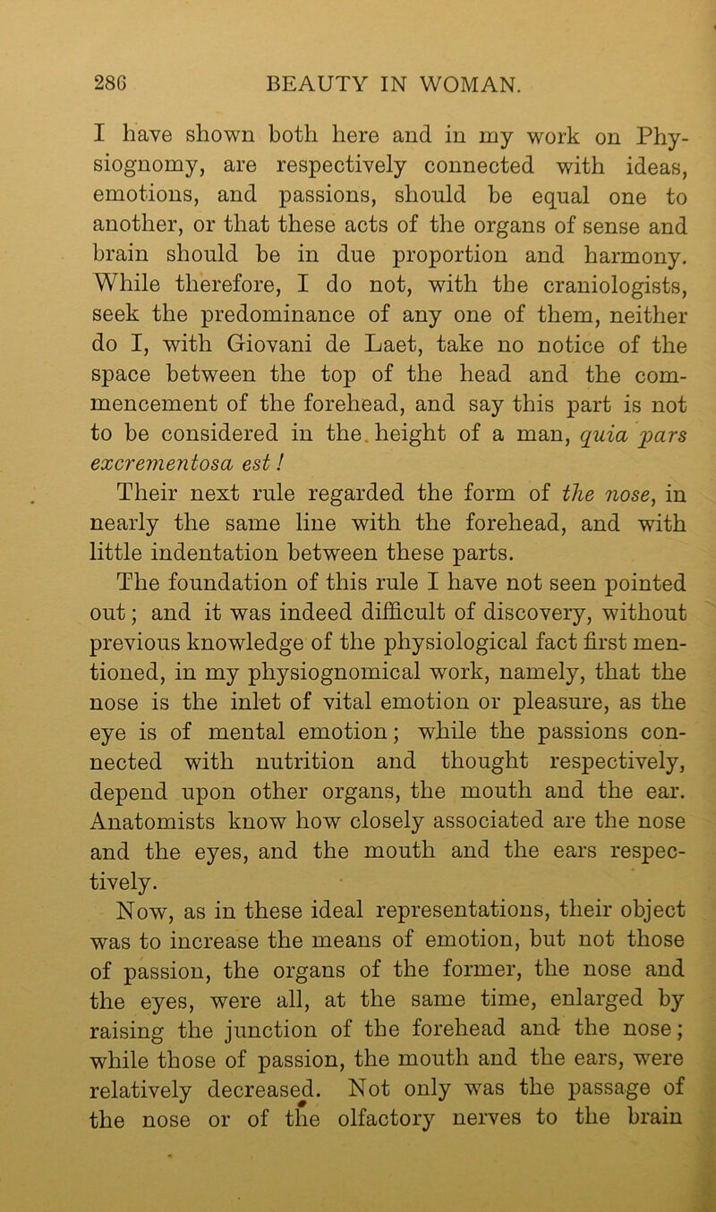 I have shown both here and in my work on Phy- siognomy, are respectively connected with ideas, emotions, and passions, should be equal one to another, or that these acts of the organs of sense and brain should be in due proportion and harmony. While therefore, I do not, with the craniologists, seek the predominance of any one of them, neither do I, with Giovani de Laet, take no notice of the space between the top of the head and the com- mencement of the forehead, and say this part is not to be considered in the. height of a man, quia pars excrementosa est! Their next rule regarded the form of the nose, in nearly the same line with the forehead, and with little indentation between these parts. The foundation of this rule I have not seen pointed out; and it was indeed difficult of discovery, without previous knowledge of the physiological fact first men- tioned, in my physiognomical work, namely, that the nose is the inlet of vital emotion or pleasure, as the eye is of mental emotion; while the passions con- nected with nutrition and thought respectively, depend upon other organs, the mouth and the ear. Anatomists know how closely associated are the nose and the eyes, and the mouth and the ears respec- tively. Now, as in these ideal representations, their object was to increase the means of emotion, but not those of passion, the organs of the former, the nose and the eyes, were all, at the same time, enlarged by raising the junction of the forehead and the nose; while those of passion, the mouth and the ears, were relatively decreased. Not only was the passage of the nose or of the olfactory nerves to the brain