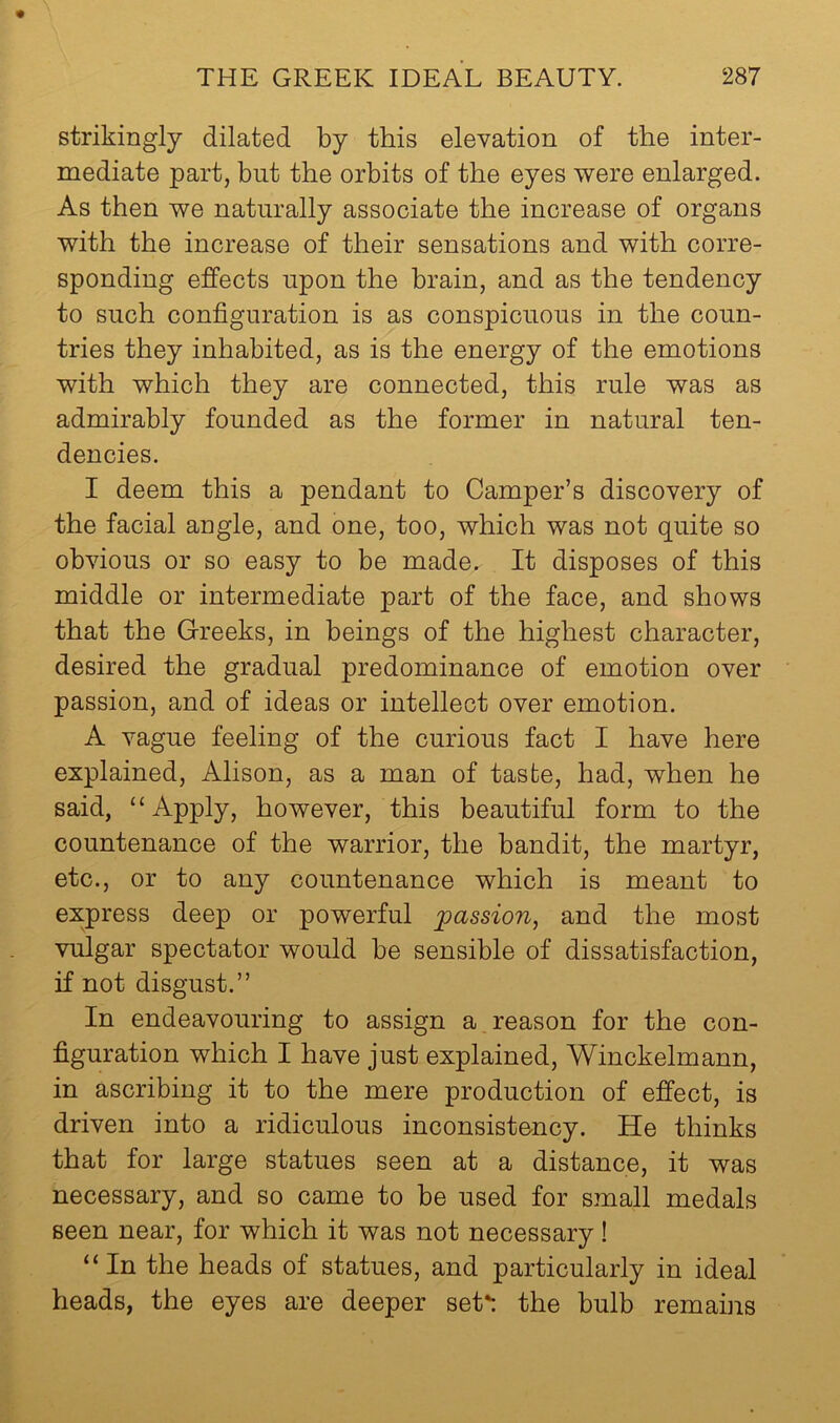 strikingly dilated by this elevation of the inter- mediate part, but the orbits of the eyes were enlarged. As then we naturally associate the increase of organs with the increase of their sensations and with corre- sponding effects upon the brain, and as the tendency to such configuration is as conspicuous in the coun- tries they inhabited, as is the energy of the emotions with which they are connected, this rule was as admirably founded as the former in natural ten- dencies. I deem this a pendant to Camper’s discovery of the facial angle, and one, too, which was not quite so obvious or so easy to be made. It disposes of this middle or intermediate part of the face, and shows that the Greeks, in beings of the highest character, desired the gradual predominance of emotion over passion, and of ideas or intellect over emotion. A vague feeling of the curious fact I have here explained, Alison, as a man of taste, had, when he said, “Apply, however, this beautiful form to the countenance of the warrior, the bandit, the martyr, etc., or to any countenance which is meant to express deep or powerful passion, and the most vulgar spectator would be sensible of dissatisfaction, if not disgust.” In endeavouring to assign a reason for the con- figuration which I have just explained, Winckelmann, in ascribing it to the mere production of effect, is driven into a ridiculous inconsistency. He thinks that for large statues seen at a distance, it was necessary, and so came to be used for small medals seen near, for which it was not necessary! “In the heads of statues, and particularly in ideal heads, the eyes are deeper seU: the bulb remains