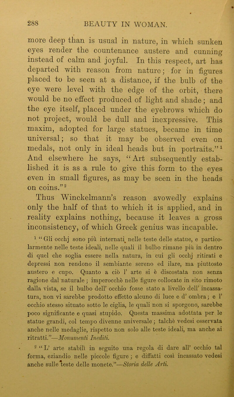 more deep than is usual in nature, in which sunken eyes render the countenance austere and cunning instead of calm and joyful. In this respect, art has departed with reason from nature; for in figures placed to be seen at a distance, if the bulb of the eye were level with the edge of the orbit, there would be no effect produced of light and shade; and the eye itself, placed under the eyebrows which do not project, would be dull and inexpressive. This maxim, adopted for large statues, became in time universal; so that it may be observed even on medals, not only in ideal heads but in portraits.”^ And elsewhere he says, ‘‘ Art subsequently estab- lished it is as a rule to give this form to the eyes even in small figures, as may be seen in the heads on coins.'’^ Thus Winckelmann’s reason avowedly explains only the half of that to which it is applied, and in reality explains nothing, because it leaves a gross inconsistency, of which Greek genius was incapable. ^ “ Gli occhj sono piu internatb nelle teste delle statue, e partico- larmente nelle teste ideali, nelle quali il bulbo rimane piu in dentro di quel che soglia essere nella natura, in cui gli occhj ritirati e depressi non rendono il sembiante sereno ed ilare, ma piuttosto austero e cupo. Quanto a ci5 I arte si e discostata non senza ragione dal naturale ; imperocche nelle figure collocate in sito rimoto dalla vista, se il bulbo dell’ occhio fosse state a livello dell’ incassa- tura, non vi sarebbe prodotto effetto alcuno di luce e d’ ombra; e 1’ occhio stesso situate sotto le ciglia, le quali non si sporgono, sarebbe poco significante e quasi stupido. Questa massima adottata per le statue grandi, col tempo divenne universale; talcli6 vedesi osservata anche nelle medaglie, rispetto non solo alle teste ideali, ma anche ai ritratti.”—Monumenti Inediti. 2 “L’ arte stabili in seguito una regola di dare all’ occhio tal forma, eziandio nelle piccole figure; e diffatti cosl incassato vedesi anche sulle teste delle monete.”—Storia delle Arti.