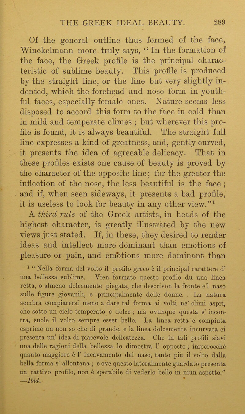 Of the general outline thus formed of the face, Winokelmann more truly says, “ In the formation of the face, the Greek profile is the principal charac- teristic of sublime beauty. This profile is produced by the straight line, or the line but very slightly in- dented, which the forehead and nose form in youth- ful faces, especially female ones. Nature seems less disposed to accord this form to the face in cold than in mild and temperate climes ; but wherever this pro- file is found, it is always beautiful. The straight full line expresses a kind of greatness, and, gently curved, it presents the idea of agreeable delicacy. That in these profiles exists one cause of beauty is proved by the character of the opposite line; for the greater the inflection of the nose, the less beautiful is the face ; - and if, when seen sideways, it presents a bad profile, it is useless to look for beauty in any other view.”^ A third rule of the Greek artists, in heads of the highest character, is greatly illustrated by the new views just stated. If, in these, they desired to render ideas and intellect more dominant than emotions of pleasure or pain, and emhtions more dominant than ^ “ Nella forma del volto il profile greco e il principal carattere d’ uua bellezza sublime. Vien formate questo profile du una linea retta, o almeno dolcemente piegata, che descrivon la fronte e’l naso sulle figure giovanili, e principalmente delle donne. . La natura sembra compiacersi meno a dare tal forma ai volti ne’ climi aspri, che sotto un cielo temperate e dolce; ma ovunque questa s’ incon- tra, suole il volto sempre esser bello. La linea retta e compiuta esprime un non so che di grande, e la linea dolcemente incurvata ci presenta un’ idea di piacevole delicatezza. Che in tali profili siavi una delle ragioni della bellezza lo dimostra 1’ opposto; imperocch^ quanto maggiore h 1’ incavamento del naso, tanto piu il volto dalla bella forma s’ allontana ; e ove questo lateralmente guardato presenta un cattivo profile, non h sperabile di vederlo bello in niun aspetto.” —Ibid.