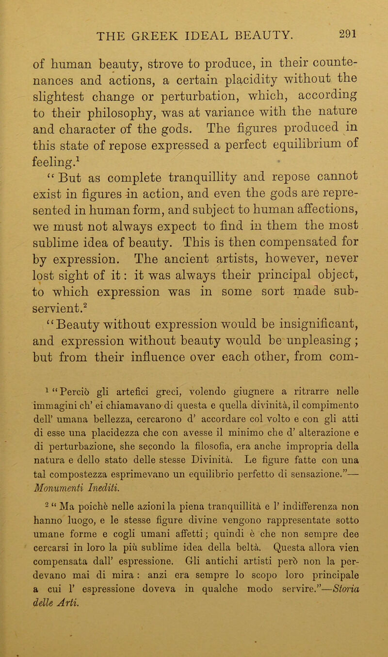 of human beauty, strove to produce, in their counte- nances and actions, a certain placidity without the slightest change or perturbation, which, according to their philosophy, was at variance with the nature and character of the gods. The figures produced in this state of repose expressed a perfect equilibrium of feeling.^ But as complete tranquillity and repose cannot exist in figures -in action, and even the gods are repre- sented in human form, and subject to human affections, we must not always expect to find in them the most sublime idea of beauty. This is then compensated for by expression. The ancient artists, however, never lost sight of it: it was always their principal object, to which expression was in some sort made sub- servient.^ “ Beauty without expression would be insignificant, and expression without beauty would be unpleasing ; but from their influence over each other, from com- 1 “ Perci6 gli artefici greci, volendo giugnere a ritrarre nelle immagini ch’ ei chiamavano di questa e quella divinit^i, il compimento deir umana bellezza, cercarono d’ accordare col volto e con gli atti di esse una placidezza die con avesse il minimo che d’ alterazione e di perturbazione, she secondo la filosofia, era anche impropria della natura e dello stato delle stesse Divinita. Le figure fatte con una tal compostezza esprimevano un equilibrio perfetto di sensazione.”— Monumenti Inediti. 2 “ Ma poichfe nelle azioni la plena tranquillity e V indifferenza non hanno luogo, e le stesse figure divine vengono rappresentate sotto umane forme e cogli umani aifetti; quindi 6 che non senipre dee cercarsi in loro la piu sublime idea della belty. Questa allora vien compensata dall’ espressione. Gli antichi artisti perb non la pcr- devano mai di mira: anzi era sempre lo scopo loro principale a cui r espressione doveva in qualche modo servire.”—Stmia delle Arti.