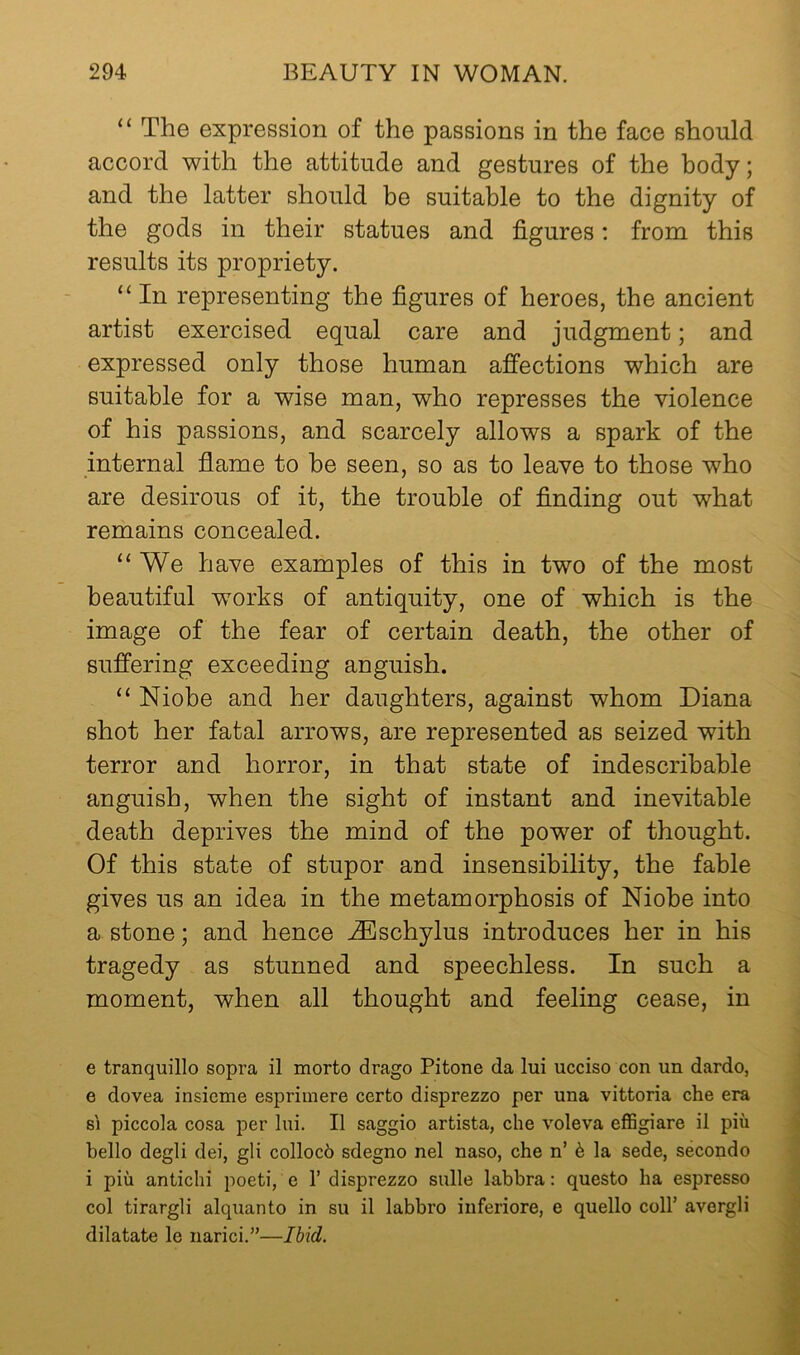 “ The expression of the passions in the face should accord with the attitude and gestures of the body; and the latter should be suitable to the dignity of the gods in their statues and figures: from this results its propriety. “In representing the figures of heroes, the ancient artist exercised equal care and judgment; and expressed only those human afi’ections which are suitable for a wise man, who represses the violence of his passions, and scarcely allows a spark of the internal flame to be seen, so as to leave to those who are desirous of it, the trouble of finding out what remains concealed. “We have examples of this in two of the most beautiful works of antiquity, one of which is the image of the fear of certain death, the other of suffering exceeding anguish. “ Niobe and her daughters, against whom Diana shot her fatal arrows, are represented as seized with terror and horror, in that state of indescribable anguish, when the sight of instant and inevitable death deprives the mind of the power of thought. Of this state of stupor and insensibility, the fable gives us an idea in the metamorphosis of Niobe into a stone; and hence ^schylus introduces her in his tragedy as stunned and speechless. In such a moment, when all thought and feeling cease, in e tranquillo sopra il morto drago Pitone da lui ucciso con un dardo, e dovea insicme esprimere certo disprezzo per una vittoria che era s'l piccola cosa per lui. II saggio artista, che voleva effigiare il piii hello degli dei, gli colloch sdegno nel naso, che n’ 6 la sede, secondo i piu antichi poeti, e 1’ disprezzo sulle labbra: questo ha espresso col tirargli alquanto in su il labbro inferiore, e quello coll’ avergli dilatate le narici.”—Ihid.