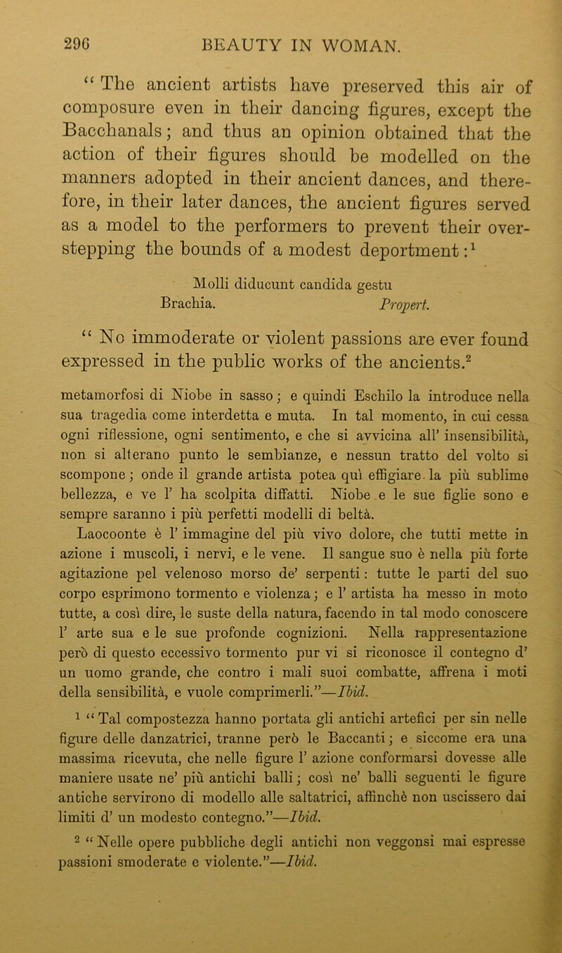 “ The ancient artists have preserved this air of composure even in their dancing figures, except the Bacchanals; and thus an opinion obtained that the action of their figures should be modelled on the manners adopted in their ancient dances, and there- fore, in their later dances, the ancient figures served as a model to the performers to prevent their over- stepping the hounds of a modest deportment:^ Molli diducunt Candida gestu Bracliia, Propert. “No immoderate or violent passions are ever found expressed in the public works of the ancients.^ metamorfosi di Niobe in sasso; e quindi Escbilo la introduce nella sua tragedia come interdetta e muta. In tal momento, in cui cessa ogni riflessione, ogni sentimento, e die si avvicina all’ insensibiliti, non si alterano punto le sembianze, e nessun tratto del volto si scompone; onde il grande artista potea qu'i effigiare la pin sublime bellezza, e ve 1’ ha scolpita diflfatti. Niobe e le sue figlie sono e sempre saranno i piu perfetti modelli di beltk. Laocoonte h 1’ immagine del piu vivo dolore, che tutti mette in azione i muscoli, i nervi, e le vene. II sangue suo e nella piu forte agitazione pel velenoso morso de’ serpent!: tutte le parti del suo corpo esprimono tormento e violenza; e 1’ artista ha messo in moto tutte, a cosi dire, le suste della natura, facendo in tal modo conoscere r arte sua e le sue profonde cognizioni. Nella rappresentazione perb di questo eccessivo tormento pur vi si riconosce il contegno d’ un uomo grande, che contro i mali suoi combatte, affrena i moti della sensibilita, e vuole comprimerli.”—Ihid. 1 “ Tal compostezza hanno portata gli antichi artefici per sin nelle figure delle danzatrici, tranne per6 le Baccanti; e siccome era una massima ricevuta, che nelle figure 1’ azione conformarsi dovesse alle maniere usate ne’ piu antichi ball!; cos! ne’ ball! seguenti le figure antiche servirono di modello alle saltatrici, affinchb non uscissero dai limit! d’ un modesto contegno.”—Ihid. 2 “ Nelle opere pubbliche degli antichi non veggonsi mai espresse passion! smoderate e violente.”—Ihid.