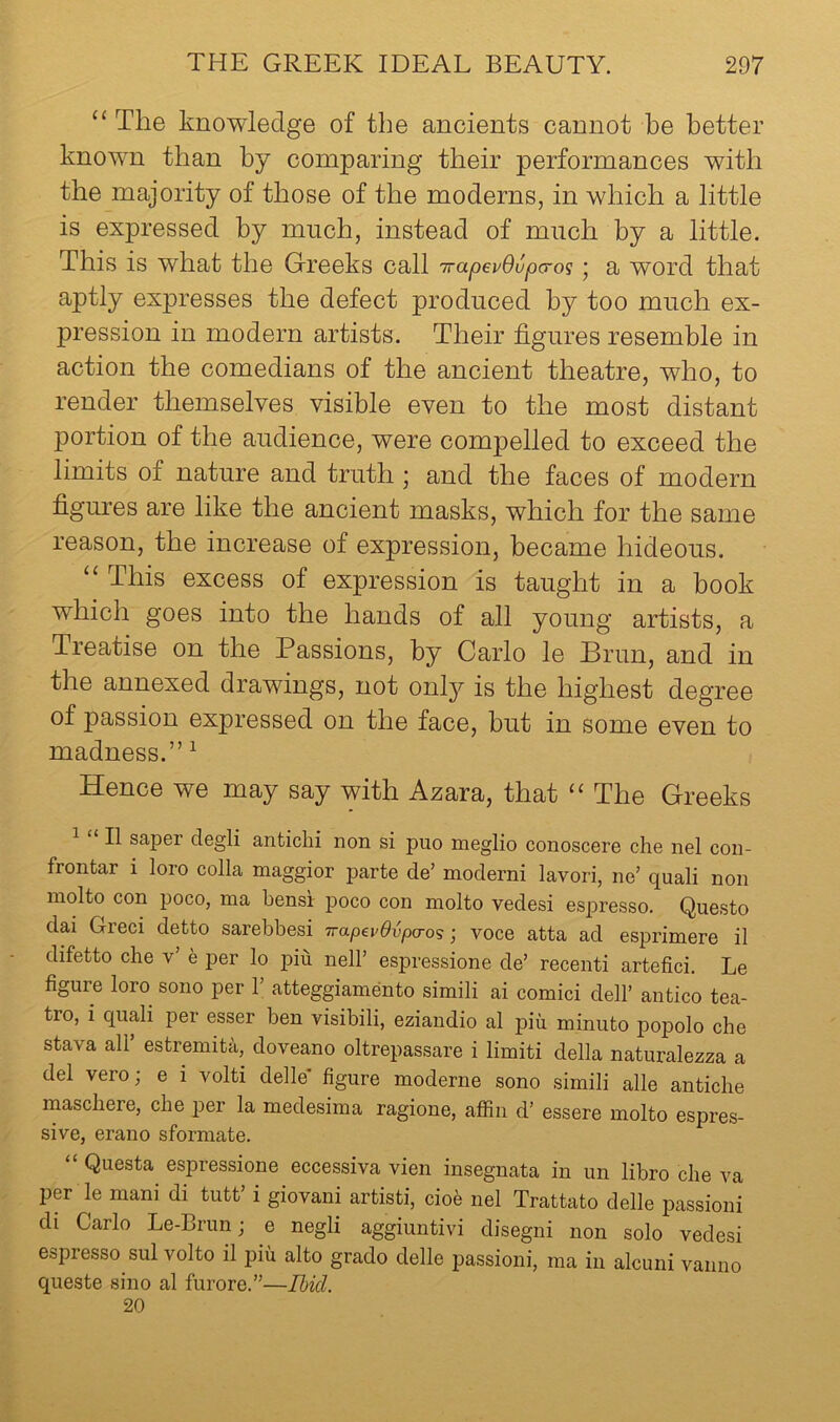 ‘‘ The knowledge of the ancients cannot be better known than by comparing their performances with the majority of those of the moderns, in which a little is expressed by much, instead of much by a little. This is what the Greeks call TrapevOvpa-o^ j a word that aptly expresses the defect produced by too much ex- pression in modern artists. Their figures resemble in action the comedians of the ancient theatre, who, to render themselves visible even to the most distant portion of the audience, were compelled to exceed the limits of nature and truth ; and the faces of modern figures are like the ancient masks, which for the same reason, the increase of expression, became hideous. “ This excess of expression is taught in a book which goes into the hands of all young artists, a Treatise on the Passions, by Carlo le Brun, and in the annexed drawings, not onlj^ is the highest degree of passion expressed on the face, but in some even to madness.” ^ Hence we may say with Azara, that ‘‘ The Greeks ^ “ II saper degli anticlii non si puo meglio conoscere che nel con- frontar i loro colla maggior parte de’ moderni lavori, ne’ quali non inolto con poco, ma bensr poco con molto vedesi es|3resso. Questo dai Greci detto sarebbesi wapevOvpa-os ■, voce atta ad esprimere il difetto che v’ e per lo pin nell’ espressione de’ recenti artefici. Le figure loro sono per 1 atteggiamento simili ai comici dell’ antico tea- tro, i quali per esser ben visibili, eziandio al piu minuto popolo che stava air estremita, doveano oltrepassare i limiti della naturalezza a del vero; e i volti delle figure moderne sono simili alle antiche maschere, che per la medesima ragione, aflin d’ essere molto espres- sive, erano sformate. “ Questa espressione eccessiva vien insegnata in un libro che va per le mani di tutt’ i giovani artisti, dob nel Trattato delle passioni di Carlo Le-Brun; e negli aggiuntivi disegni non solo vedesi espresso sul volto il piii alto grado delle passioni, ma in alcuni vanno queste sino al furore.”—Ibid. 20