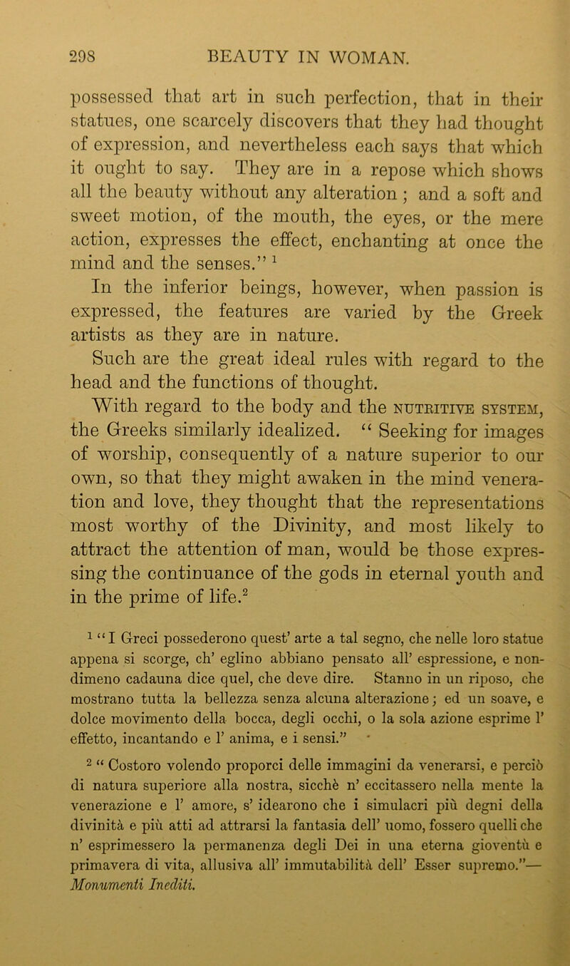 possessed that art in such perfection, that in their statues, one scarcely discovers that they had thought of expression, and nevertheless each says that which it ought to say. They are in a repose which shows all the beauty without any alteration ; and a soft and sweet motion, of the mouth, the eyes, or the mere action, expresses the effect, enchanting at once the mind and the senses.” ^ In the inferior beings, however, when passion is expressed, the features are varied by the Greek artists as they are in nature. Such are the great ideal rules with regard to the head and the functions of thought. With regard to the body and the nuteitive system, the Greeks similarly idealized. “ Seeking for images of worship, consequently of a nature superior to our own, so that they might awaken in the mind venera- tion and love, they thought that the representations most worthy of the Divinity, and most likely to attract the attention of man, would he those expres- sing the continuance of the gods in eternal youth and in the prime of life.^ 1 “ I Greci possederono quest’ arte a tal segno, che nelle loro statue appena si scorge, ch’ eglino abbiano pensato all’ espressione, e non- dimeno cadauna dice quel, che deve dire. Stanuo in un rij)oso, che mostrano tutta la bellezza senza alcuna alterazione; ed un soave, e dolce movimento della bocca, degli occhi, o la sola azione esprime 1’ effetto, incantando e 1’ anima, e i sensi.” 2 “ Costoro volendo proporci delle immagini da venerarsi, e percib di natura superiore alia nostra, sicchfe n’ eccitassero nella mente la venerazione e 1’ amore, s’ idearono che i simulacri piu degni della divinity e piu atti ad attrarsi la fantasia dell’ uomo, fossero quelli che n’ esprimessero la permanenza degli Dei in una eterna gioventu e primavera di vita, allusiva all’ immutability dell’ Esser supremo.”— Monumenti Inecliti.