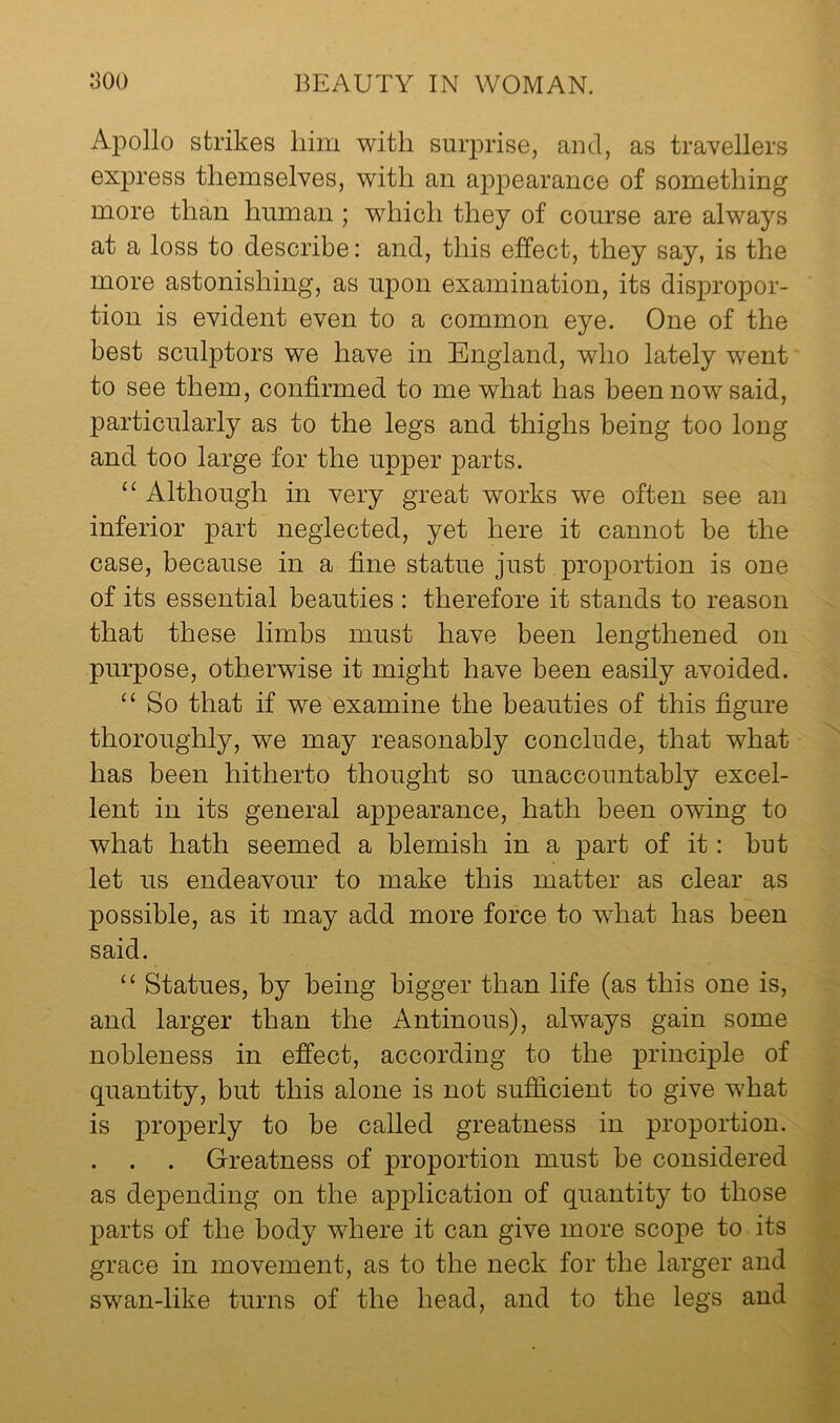 Apollo strikes him with surprise, and, as travellers express themselves, with an appearance of something more than human ; which they of course are always at a loss to describe: and, this effect, they say, is the more astonishing, as upon examination, its dispropor- tion is evident even to a common eye. One of the best sculptors we have in England, who lately went to see them, confirmed to me what has been now said, particularly as to the legs and thighs being too long and too large for the upper parts. ‘‘ Although in very great works we often see an inferior part neglected, yet here it cannot be the case, because in a fine statue just proportion is one of its essential beauties : therefore it stands to reason that these limbs must have been lengthened on purpose, otherwise it might have been easily avoided. ‘‘ So that if we examine the beauties of this figure thoroughly, we may reasonably conclude, that what has been hitherto thought so unaccountably excel- lent in its general appearance, hath been owing to what hath seemed a blemish in a part of it: but let us endeavour to make this matter as clear as possible, as it may add more force to what has been said. ‘‘ Statues, by being bigger than life (as this one is, and larger than the Antinous), always gain some nobleness in effect, according to the principle of quantity, but this alone is not sufficient to give what is properly to be called greatness in proportion. . . . Greatness of proportion must be considered as depending on the application of quantity to those p' parts of the body where it can give more scope to its grace in movement, as to the neck for the larger and swan-like turns of the head, and to the legs and