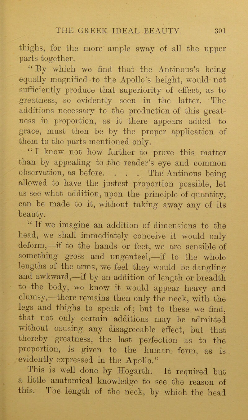 thighs, for the more ample sway of all the upper parts together. “ By which we find that the Antinous’s being equally magnified to the Apollo’s height, would not sufficiently produce that superiority of effect, as to greatness, so evidently seen in the latter. The additions necessary to the production of this great- ness in proportion, as it there appears added to grace, must then be by the proper application of them to the parts mentioned only. “ I know not how further to prove this matter than by appealing to .the reader’s eye and common observation, as before. . . . The Antinous being allowed to have the justest proportion possible, let us see what addition, upon the principle of quantity, can be made to it, without taking away any of its beauty. ‘‘ If we imagine an addition of dimensions to the head, we shall immediately conceive it would only deform,—if to the hands or feet, we are sensible of something gross and ungenteel,—if to the whole lengths of the arms, we feel they would be dangling and awkward,—if by an addition of length or breadth to the body, we know it would appear heavy and clumsy,—there remains then only the neck, with the legs and thighs to speak of; but to these we find, that not only certain additions may be admitted without causing any disagreeable effect, hut that thereby greatness, the last perfection as to the proportion, is given to the human form, as is. evidently expressed in the Apollo.” This is well done by Hogarth. It required hut a little anatomical knowledge to see the reason of this. The length of the neck, by which the head