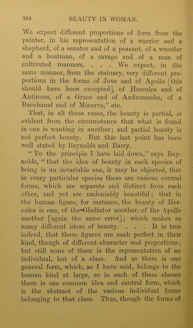 We expect different proportions of form from the painter, in his representation of a warrior and a shepherd, of a senator and of a peasant, of a wrestler and a boatman, of a savage and of a man of cultivated manners. . . . We expect, in the same manner, from the statuary, very different pro- portions in the forms of Jove and of Apollo [this should have been excepted], of Hercules and of Antinous, of a Grace and of Andromache, of a Bacchanal and of Minerva,” etc. That, in all these cases, the beauty is partial, is evident from the circumstance that what is found in one is wanting in another; and partial beauty is not perfect beauty. But this last point has been well stated by Reynolds and Barry. “ To the principle I have laid down,” says Rey- nolds, “ that the idea of beauty in each species of being is an invariable one, it may be objected, that in every particular species there are various central forms, which are separate and distinct from each other, and yet are undeniably beautiful; that in the human figure, for instance, the beauty of Her- cules is one, of the*Gladiator another, of the Apollo another [again the same error]; which makes so many different ideas of beauty. . . . It is true indeed, that these figures are each perfect in their kind, though of different character and proportions; but still none of them is the representation of an individual, but of a class. And as there is one general form, which, as I have said, belongs to the human kind at large, so in each of these classes there is one common idea and central form, which is the abstract of the various individual forms belonging to that class. Thus, though the forms of