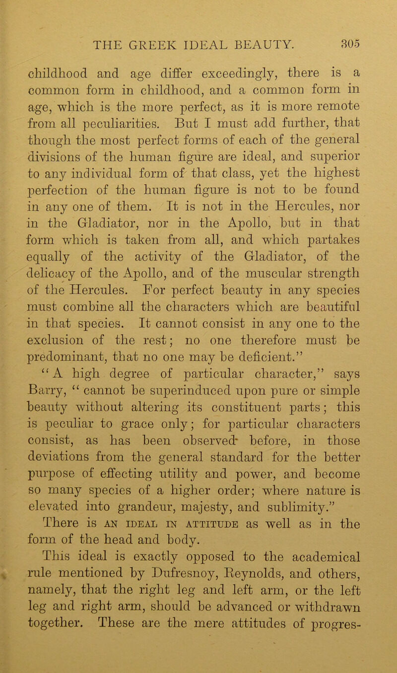 childhood and age differ exceedingly, there is a common form in childhood, and a common form in age, which is the more perfect, as it is more remote from all peculiarities. But I must add further, that though the most perfect forms of each of the general divisions of the human figure are ideal, and superior to any individual form of that class, yet the highest perfection of the human figure is not to he found in any one of them. It is not in the Hercules, nor in the Gladiator, nor in the Apollo, hut in that form which is taken from all, and which partakes equally of the activity of the Gladiator, of the delicacy of the Apollo, and of the muscular strength of the Hercules. For perfect beauty in any species must combine all the characters which are beautiful in that species. It cannot consist in any one to the exclusion of the rest; no one therefore must be predominant, that no one may be deficient.” ‘‘A high degree of particular character,” says Barry, “ cannot he superinduced upon pure or simple beauty without altering its constituent parts; this is peculiar to grace only; for particular characters consist, as has been observed* before, in those deviations from the general standard for the better purpose of efi'ecting utility and power, and become so many species of a higher order; where nature is elevated into grandeur, majesty, and sublimity.” There is an ideal in attitude as well as in the form of the head and body. This ideal is exactly opposed to the academical rule mentioned by Dufresnoy, Keynolds, and others, namely, that the right leg and left arm, or the left leg and right arm, should be advanced or withdrawn together. These are the mere attitudes of progres-