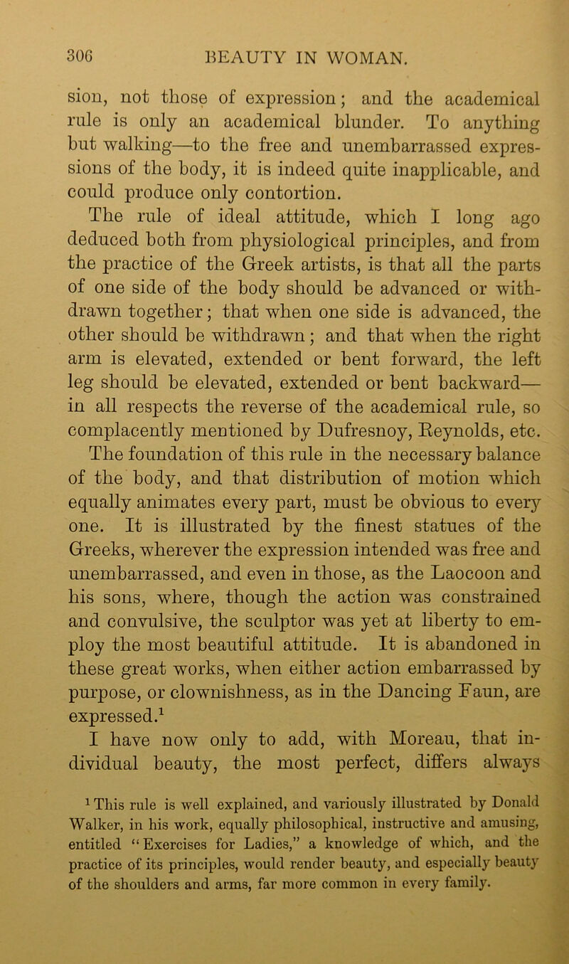 siou, not those of expression; and the academical rale is only an academical blunder. To anything but walking—to the free and unembarrassed expres- sions of the body, it is indeed quite inapplicable, and could produce only contortion. The rule of ideal attitude, which I long ago deduced both from physiological principles, and from the practice of the Greek artists, is that all the parts of one side of the body should be advanced or with- drawn together; that when one side is advanced, the other should be withdrawn; and that when the right arm is elevated, extended or bent forward, the left leg should be elevated, extended or bent backward— in all respects the reverse of the academical rule, so complacently mentioned by Dufresnoy, Eeynolds, etc. The foundation of this rule in the necessary balance of the body, and that distribution of motion which equally animates every part, must be obvious to GYery one. It is illustrated by the finest statues of the Greeks, wherever the expression intended was free and unembarrassed, and even in those, as the Laocoon and his sons, where, though the action was constrained and convulsive, the sculptor was yet at liberty to em- ploy the most beautiful attitude. It is abandoned in these great works, when either action embarrassed by purpose, or clownishness, as in the Dancing Faun, are expressed.^ I have now only to add, with Moreau, that in- dividual beauty, the most perfect, differs always 1 This rule is well explained, and variously illustrated by Donald Walker, in his work, equally philosophical, instructive and amusing, entitled “ Exercises for Ladies,” a knowledge of which, and the practice of its principles, would render beauty, and especially beauty of the shoulders and arms, far more common in every family.