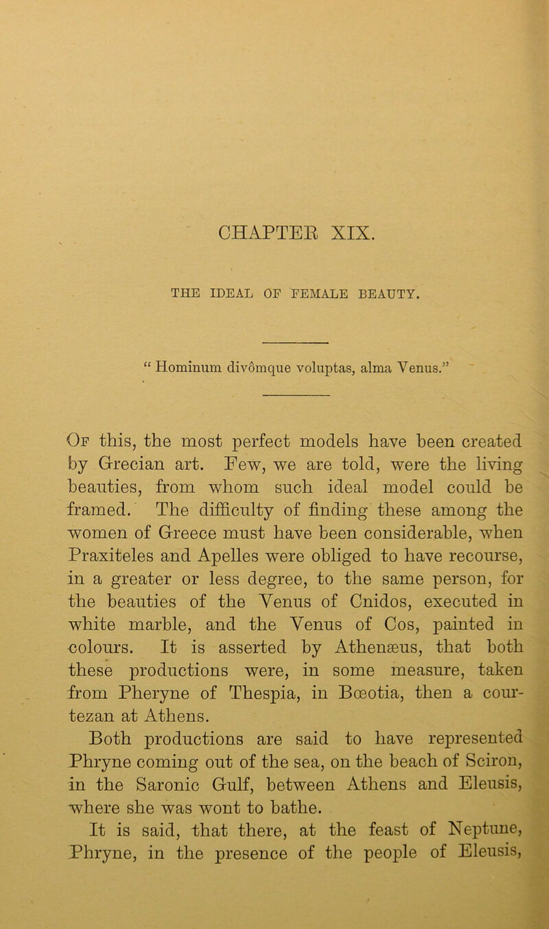 CHAPTEE XIX. THE IDEAL OF FEMALE BEAUTY. “ Hominum div6mque voluptas, alma Venus.” Of this, the most perfect models have been created by Grecian art. Fev^, we are told, were the living beauties, from whom such ideal model could be framed. The difdonlty of finding these among the women of Greece must have been considerable, when Praxiteles and Apelles were obliged to have recourse, in a greater or less degree, to the same person, for the beauties of the Venus of Cnidos, executed in white marble, and the Venus of Cos, painted in oolours. It is asserted by Athengeus, that both these productions were, in some measure, taken from Pheryne of Thespia, in Bosotia, then a cour- tezan at Athens. Both productions are said to have represented Phryne coming out of the sea, on the beach of Sciron, in the Saronic Gulf, between Athens and Eleusis, where she was wont to bathe. It is said, that there, at the feast of Neptune, Phryne, in the presence of the people of Eleusis,