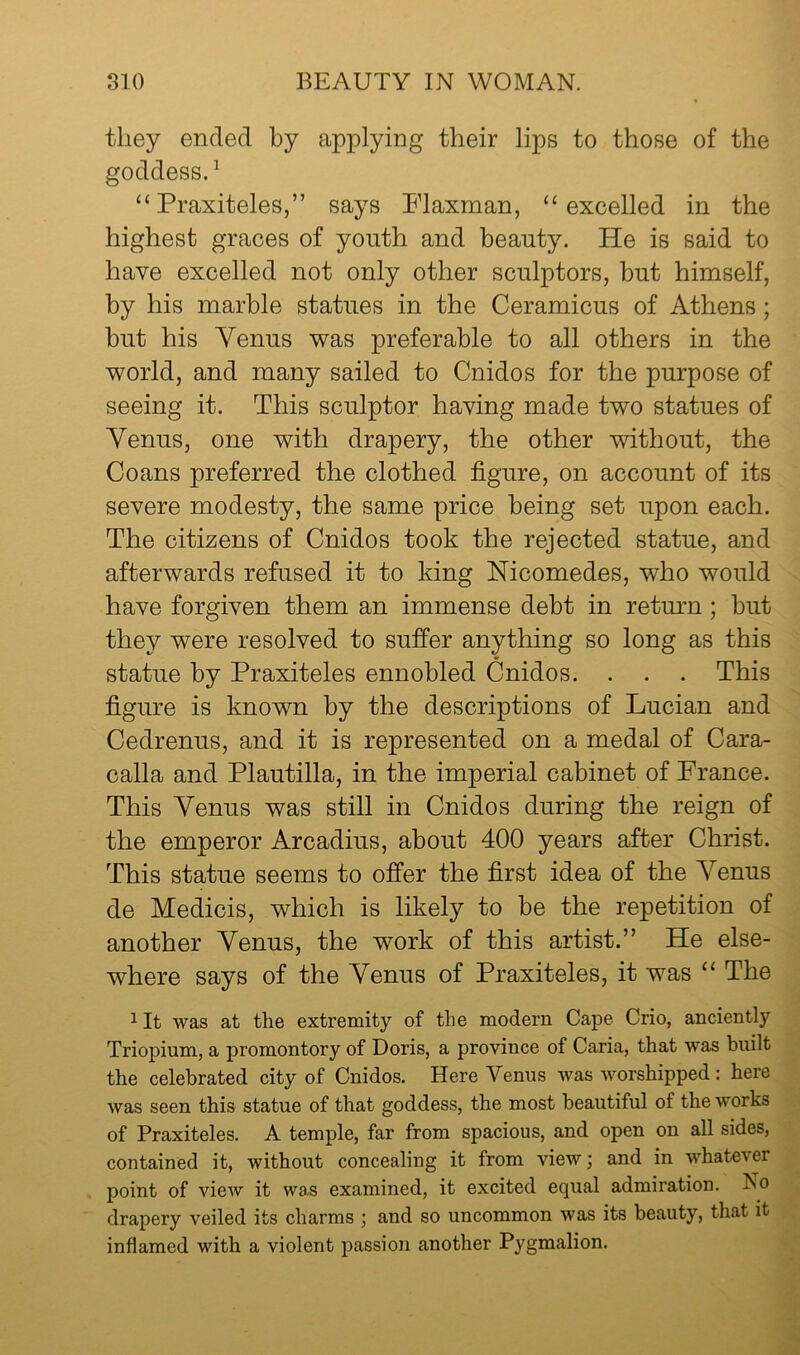 they ended by applying their lips to those of the goddess.^ “Praxiteles,” says Plaxman, “excelled in the highest graces of youth and beauty. He is said to have excelled not only other sculptors, but himself, by his marble statues in the Ceramicus of Athens; but his Venus was preferable to all others in the world, and many sailed to Cnidos for the purpose of seeing it. This sculptor having made two statues of Venus, one with drapery, the other without, the Goans preferred the clothed figure, on account of its severe modesty, the same price being set upon each. The citizens of Cnidos took the rejected statue, and afterwards refused it to king Nicomedes, who would have forgiven them an immense debt in return; but they were resolved to suffer anything so long as this statue by Praxiteles ennobled Cnidos. . . . This figure is known by the descriptions of Lucian and Cedrenus, and it is represented on a medal of Cara- calla and Plautilla, in the imperial cabinet of France. This Venus was still in Cnidos during the reign of the emperor Arcadius, about 400 years after Christ. This statue seems to offer the first idea of the Venus de Medicis, which is likely to be the repetition of another Venus, the work of this artist.” He else- where says of the Venus of Praxiteles, it was “ The ^It was at the extremity of the modern Cape Crio, anciently Triopium, a promontory of Doris, a province of Caria, that was built the celebrated city of Cnidos. Here Venus was worshipped: here was seen this statue of that goddess, the most beautiful of the works of Praxiteles. A temple, far from spacious, and open on all sides, contained it, without concealing it from view; and in whatever point of view it was examined, it excited equal admiration. No drapery veiled its charms ; and so uncommon was its beauty, that it inflamed with a violent passion another Pygmalion.