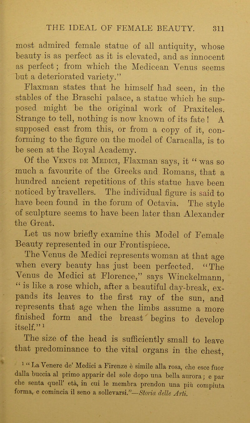 most admired female statue of all antiquity, whose beauty is as perfect as it is elevated, and as innocent as perfect; from which the Medicean Yenus seems hut a deteriorated variety.” Flaxman states that he himself had seen, in the stables of the Braschi palace, a statue which he sup- posed might he the original work of Praxiteles. Strange to tell, nothing is now known of its fate ! A supposed cast from this, or from a copy of it, con- forming to the figure on the model of Caracalla, is to be seen at the Koyal Academy. Of the Venus de Medici, Flaxman says, it “ was so much a favourite of the Greeks and Eomans, that a hundred ancient repetitions of this statue have been noticed by travellers. The individual figure is said to have been found in the forum of Octavia. The style of sculpture seems to have been later than Alexander the Great. Let us now briefly examine this Model of Female Beauty represented in our Frontispiece. The Venus de Medici represents woman at that age when every beauty has just been perfected. ‘‘The Venus de Medici at Florence,” says Winckelmann, “ is like a rose which, after a beautiful day-break, ex- pands its leaves to the first ray of the sun, and represents that age when the limbs assume a more finished form and the breast begins to develop itself.”' The size of the head is sujBficiently small to leave that predominance to the vital organs in the chest, ^ “ La Venere de’ Medici a Firenze h simile alia rosa, die esce fuor dalla buccia al prime apparir del sole dope una bella aurora; e par che seiita quell’ eU, in cui le membra prendon una piu compiuta forma, e comincia il seno a sollevarsi.”—iSfenk clelle Arti.