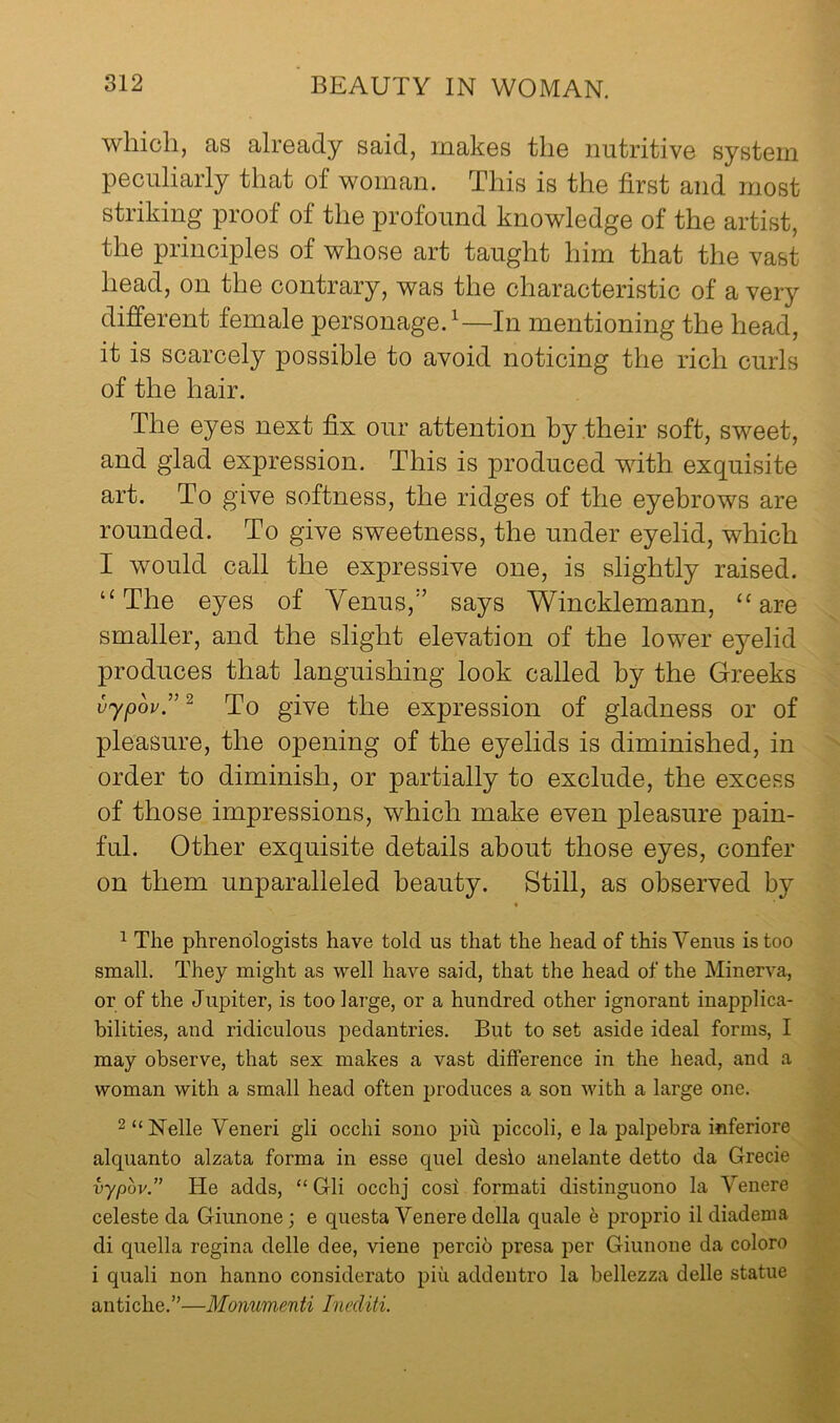 which, as already said, makes the nutritive system peculiarly that of woman. This is the first and most striking proof of the profound knowledge of the artist, the principles of whose art taught him that the vast head, on the contrary, was the characteristic of a very different female personage.^—In mentioning the head, it is scarcely possible to avoid noticing the rich curls of the hair. The eyes next fix our attention by their soft, sweet, and glad expression. This is produced with exquisite art. To give softness, the ridges of the eyebrows are rounded. To give sweetness, the under eyelid, which I would call the expressive one, is slightly raised. “The eyes of Yenus,’’ says Wincklemann, “are smaller, and the slight elevation of the lower eyelid produces that languishing look called by the Greeks uypou.”^ To give the expression of gladness or of pleasure, the opening of the eyelids is diminished, in order to diminish, or partially to exclude, the excess of those impressions, which make even pleasure pain- ful. Other exquisite details about those eyes, confer on them unparalleled beauty. Still, as observed by ^ The phrenologists have told us that the head of this Venus is too small. They might as 'vvell have said, that the head of the Minerva, or of the Jupiter, is too large, or a hundred other ignorant inapplica- bilities, and ridiculous pedantries. But to set aside ideal forms, I may observe, that sex makes a vast difference in the head, and a woman with a small head often produces a son with a large one. 2“Nelle Yeneri gli occhi sono piu piccoli, e la palpebra inferiore alquanto alzata forma in esse quel desio anelante detto da Grecie vypov.” He adds, “ Gli occhj cosi formati distinguono la Venere celeste da Giunone; e questa Venere della quale e proprio il diadema di quella regina delle dee, viene percib presa per Giunone da coloro i quali non hanno considerato piu addentro la bellezza delle statue antiche.”—Monumen ti Inediti.