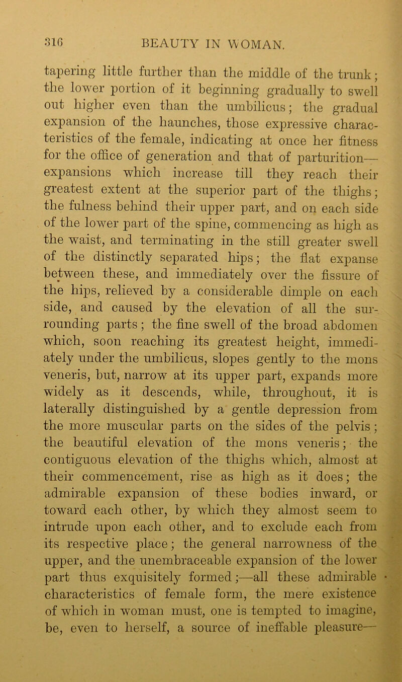 taj^Gring little further than the middle of the trunk; the lower portion of it beginning gradually to swell out higher even than the umbilicus; the gradual expansion of the haunches, those expressive charac- teristics of the female, indicating at once her fitness for the office of generation and that of parturition— expansions which increase till they reach their greatest extent at the superior part of the thighs; the fulness behind their upper part, and on each side of the lower part of the spine, commencing as high as the waist, and terminating in the still greater swell of the distinctly separated hips; the flat expanse between these, and immediately over the fissure of the hips, relieved by a considerable dimple on each side, and caused by the elevation of all the sur- rounding parts; the fine swell of the broad abdomen which, soon reaching its greatest height, immedi- ately under the umbilicus, slopes gently to the mons veneris, but, narrow at its upper part, expands more widely as it descends, while, throughout, it is laterally distinguished by a gentle depression from the more muscular parts on the sides of the pelvis; the beautiful elevation of the mons veneris; the contiguous elevation of the thighs which, almost at their commencement, rise as high as it does; the admirable expansion of these bodies inward, or toward each other, by which they almost seem to intrude upon each other, and to exclude each from its respective place; the general narrowness of the upper, and the unembraceahle expansion of the lower part thus exquisitely formed;—all these admirable • characteristics of female form, the mere existence of which in woman must, one is tempted to imagine, be, even to herself, a source of ineffable pleasure-—